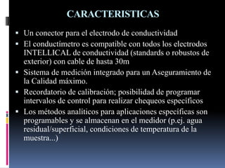 CARACTERISTICAS
 Un conector para el electrodo de conductividad
 El conductímetro es compatible con todos los electrodos
INTELLICAL de conductividad (standards o robustos de
exterior) con cable de hasta 30m
 Sistema de medición integrado para un Aseguramiento de
la Calidad máximo.
 Recordatorio de calibración; posibilidad de programar
intervalos de control para realizar chequeos específicos
 Los métodos analíticos para aplicaciones específicas son
programables y se almacenan en el medidor (p.ej. agua
residual/superficial, condiciones de temperatura de la
muestra...)
 