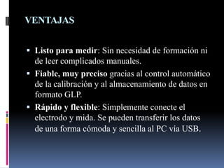 VENTAJAS
 Listo para medir: Sin necesidad de formación ni
de leer complicados manuales.
 Fiable, muy preciso gracias al control automático
de la calibración y al almacenamiento de datos en
formato GLP.
 Rápido y flexible: Simplemente conecte el
electrodo y mida. Se pueden transferir los datos
de una forma cómoda y sencilla al PC vía USB.
 