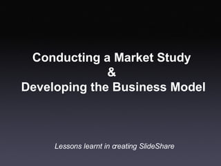 Conducting a Market Study  &  Developing the Business Model Lessons learnt in creating SlideShare 
