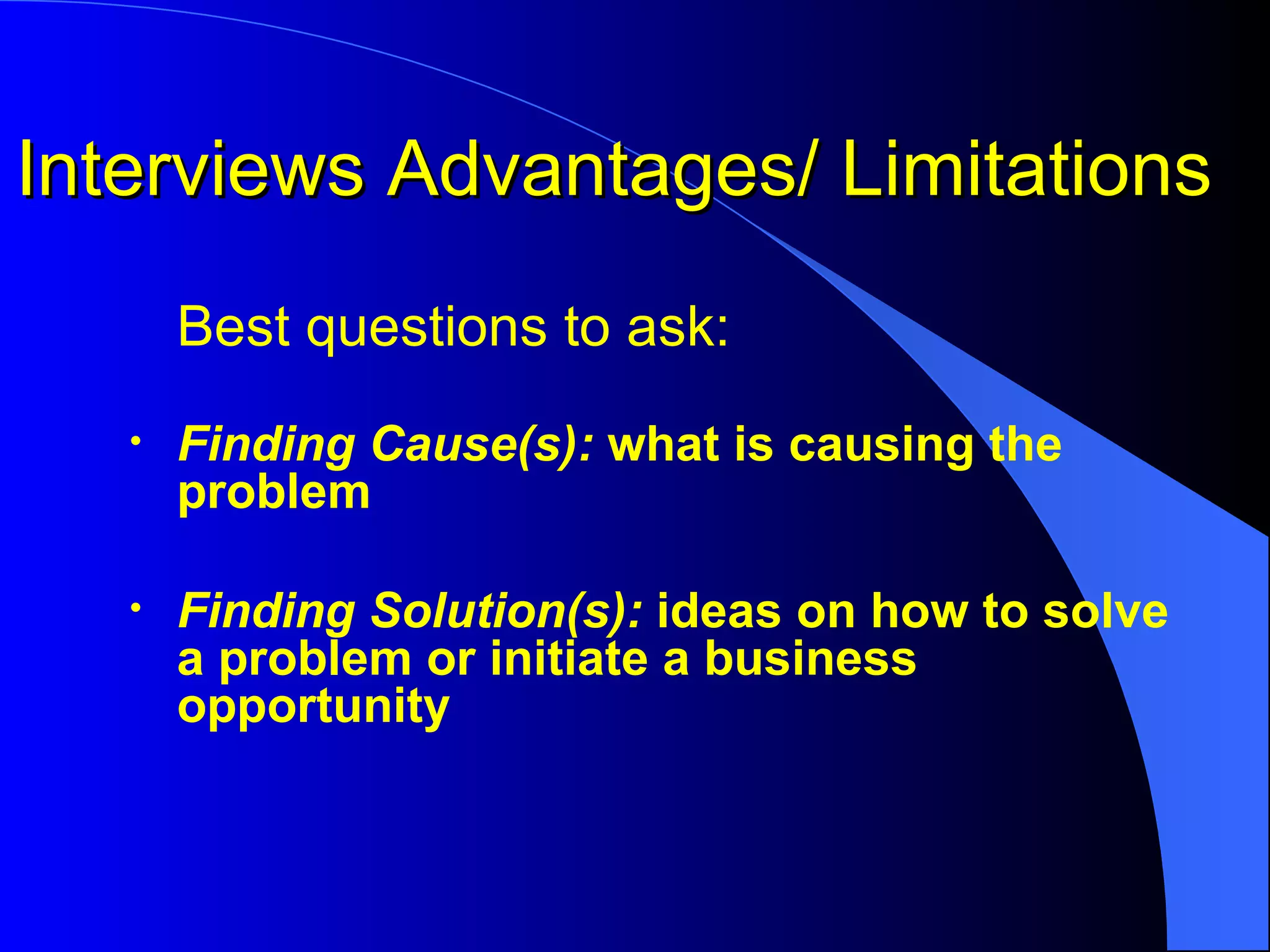 Interviews Advantages/ Limitations Best questions to ask: Finding Cause(s):  what is causing the problem Finding Solution(s):  ideas on how to solve a problem or initiate a business opportunity 