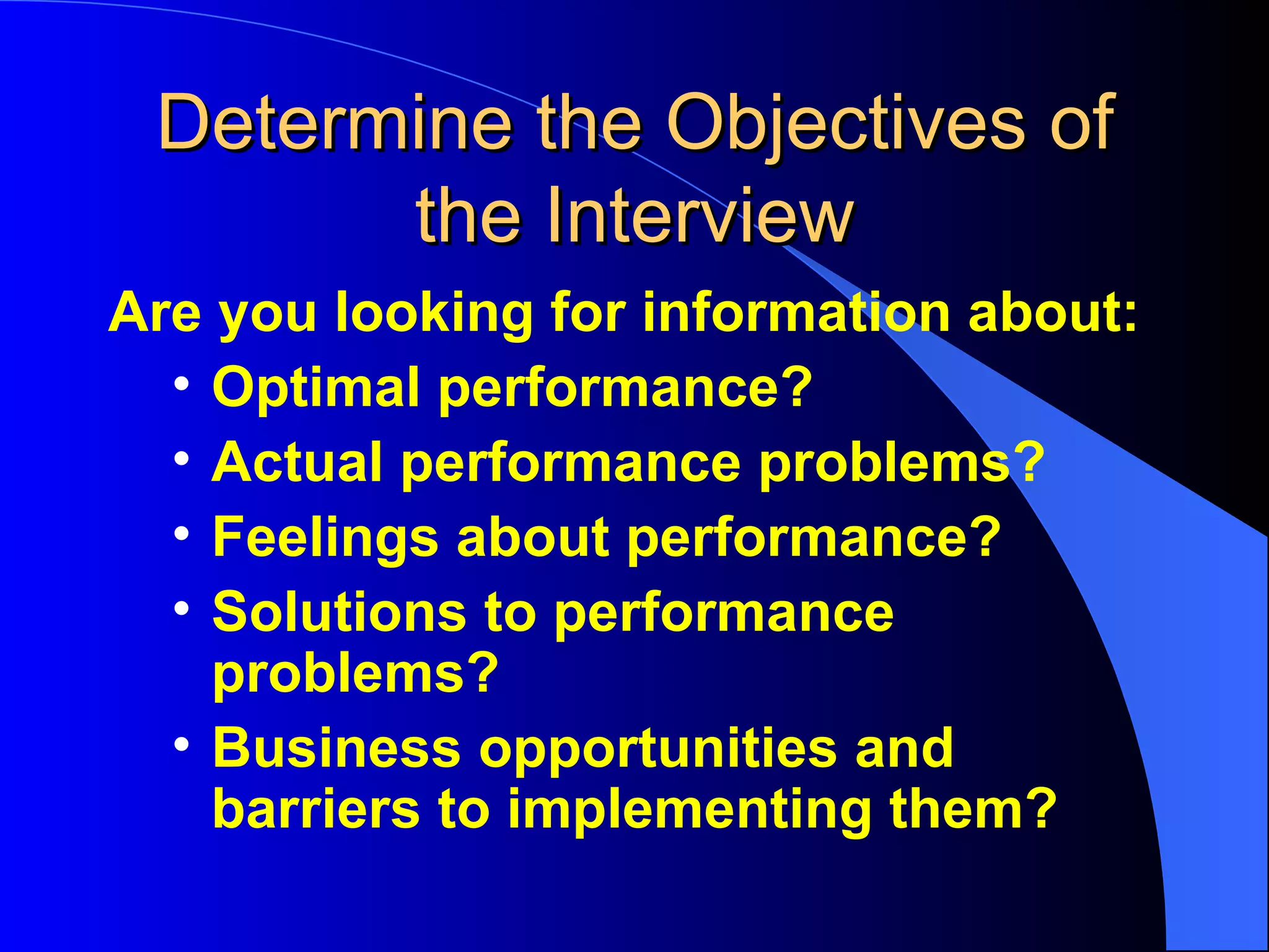 Determine the Objectives of the Interview Are you looking for information about:  Optimal performance? Actual performance problems? Feelings about performance? Solutions to performance problems? Business opportunities and barriers to implementing them? 