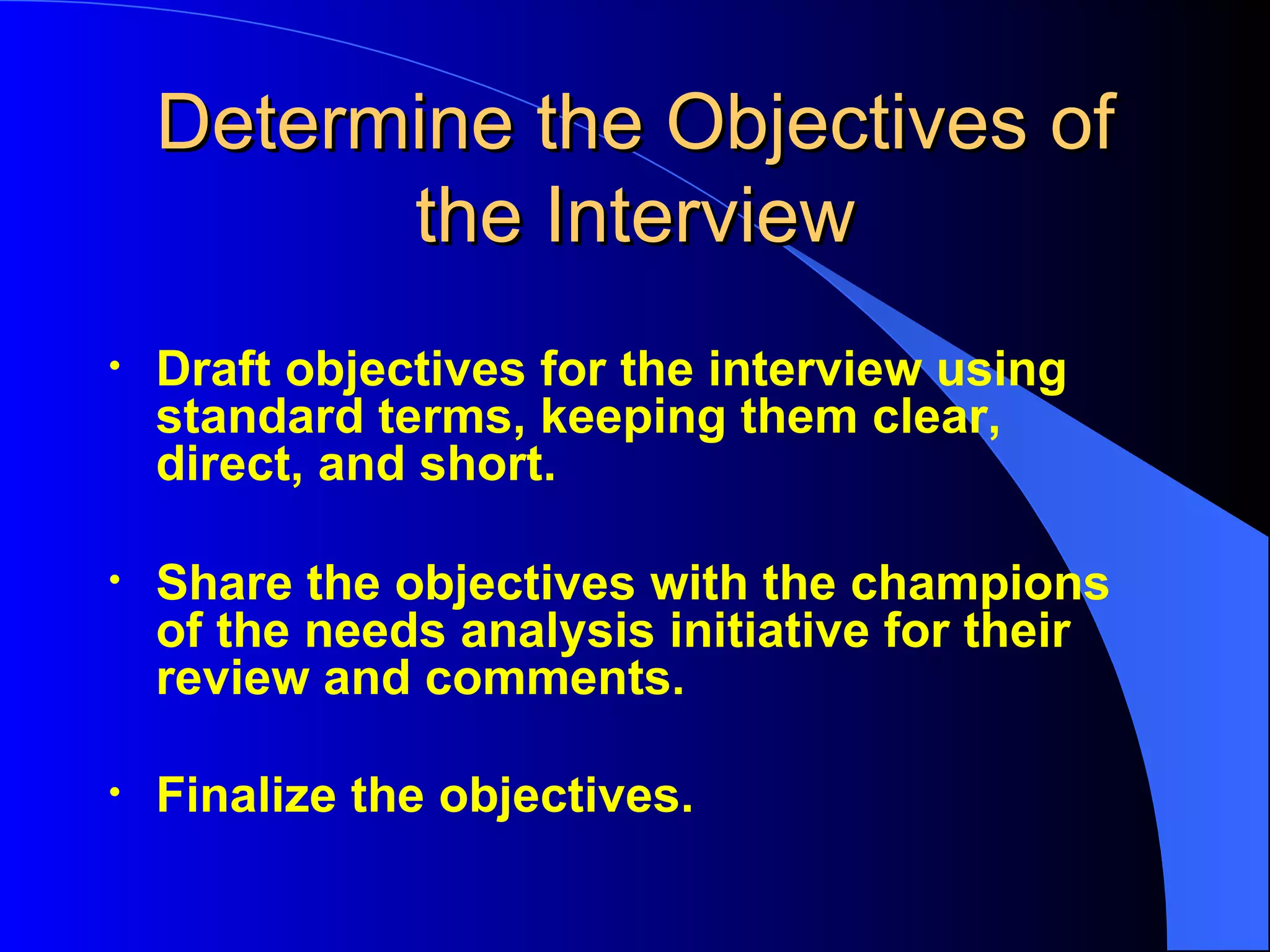 Determine the Objectives of the Interview Draft objectives for the interview using standard terms, keeping them clear, direct, and short. Share the objectives with the champions of the needs analysis initiative for their review and comments. Finalize the objectives.   