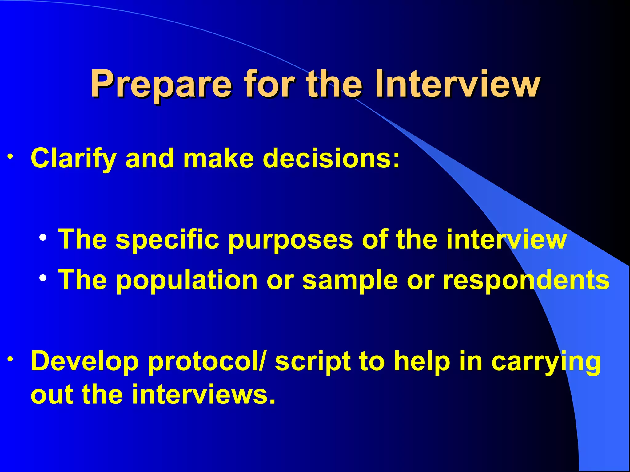Prepare for the Interview Clarify and make decisions:  The specific purposes of the interview The population or sample or respondents Develop protocol/ script to help in carrying out the interviews. 