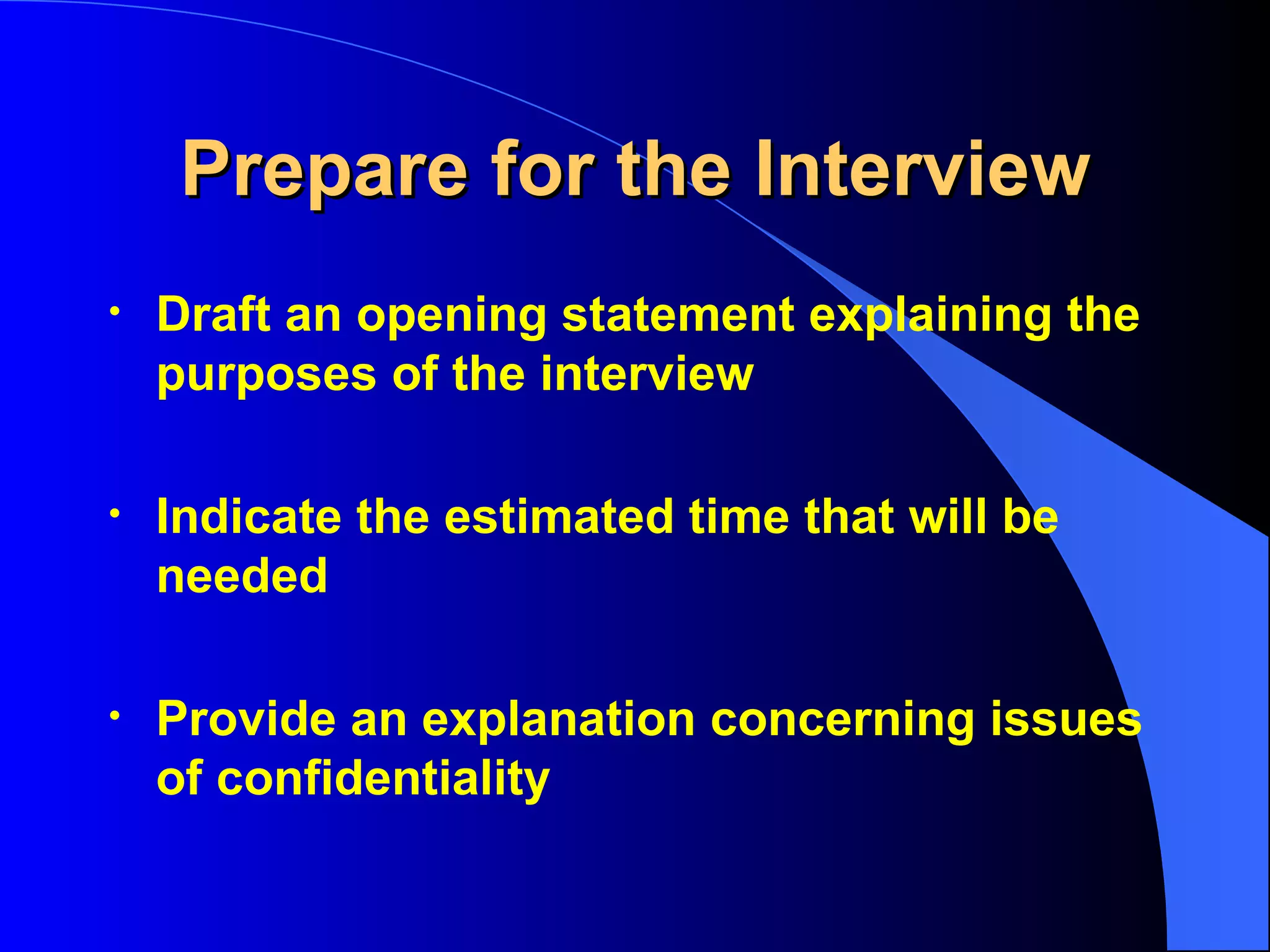 Prepare for the Interview Draft an opening statement explaining the purposes of the interview Indicate the estimated time that will be needed Provide an explanation concerning issues of confidentiality   
