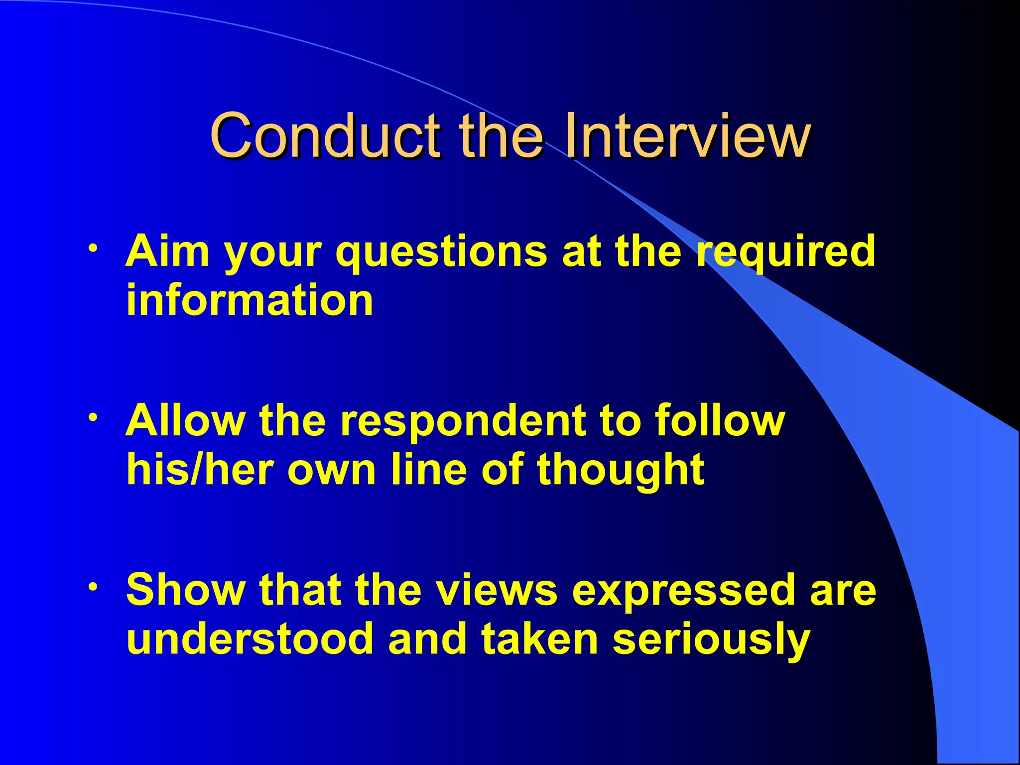 Conduct the Interview Aim your questions at the required information Allow the respondent to follow his/her own line of thought Show that the views expressed are understood and taken seriously 
