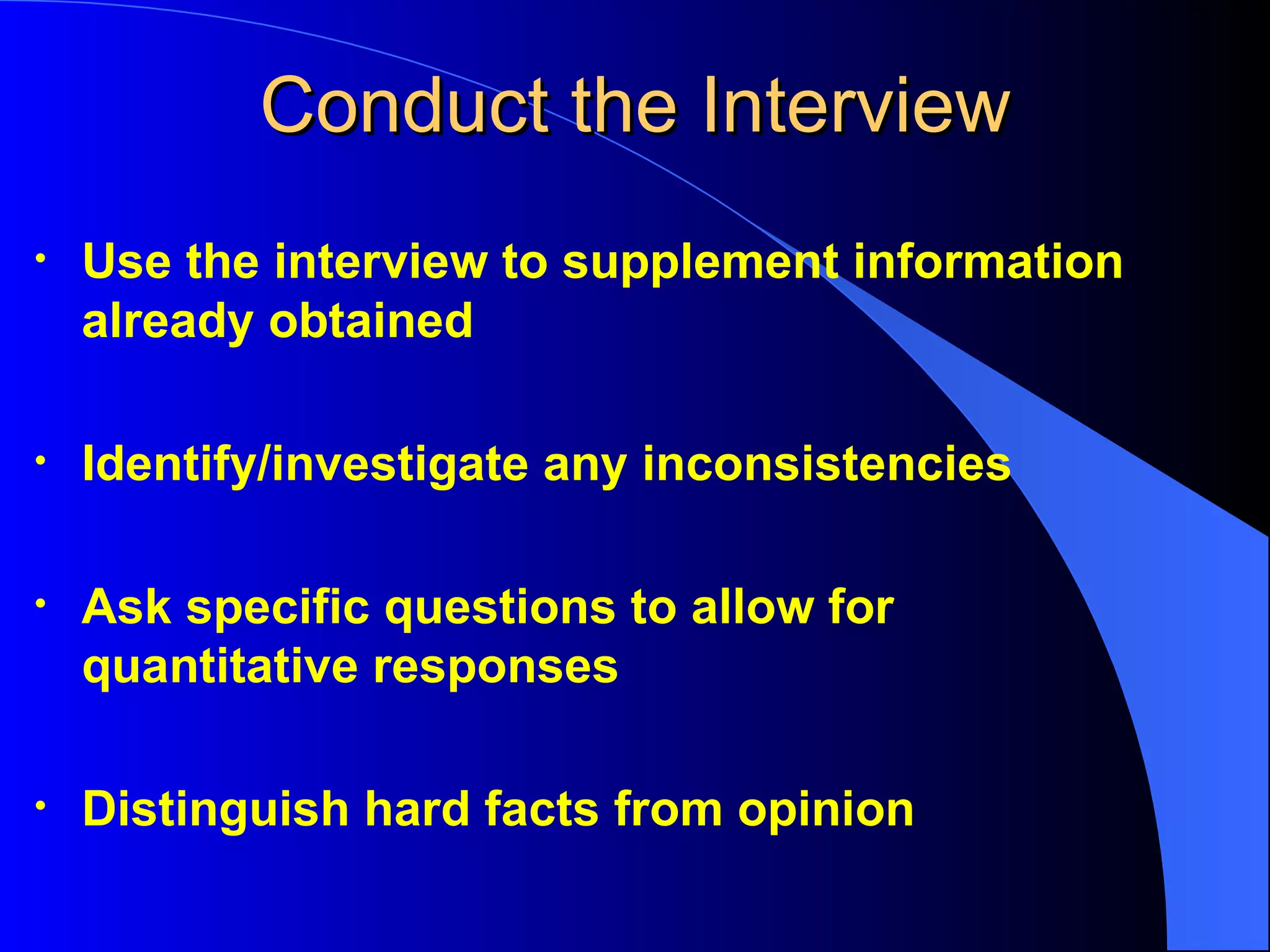 Conduct the Interview Use the interview to supplement information already obtained Identify/investigate any inconsistencies Ask specific questions to allow for quantitative responses Distinguish hard facts from opinion 