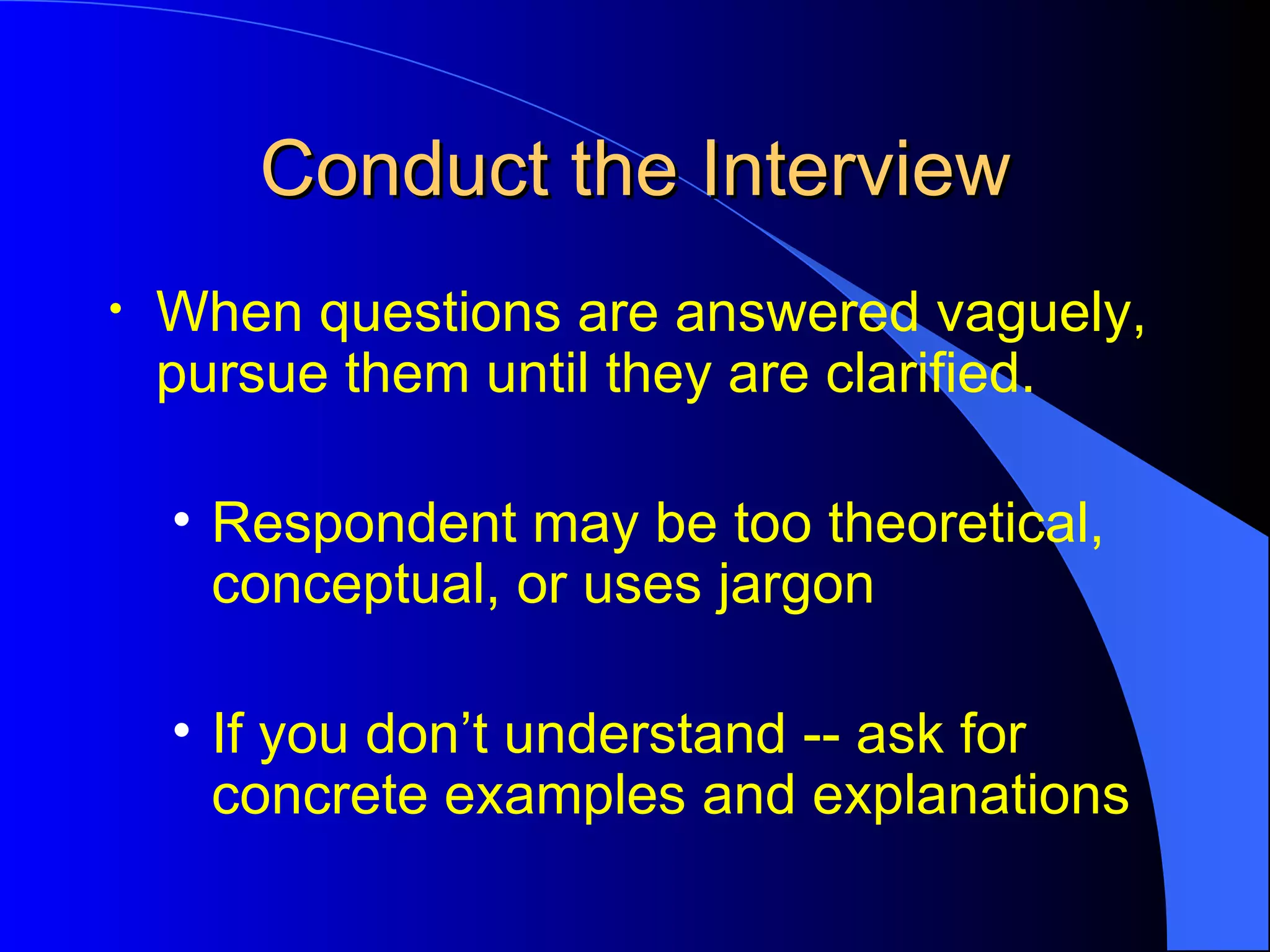 Conduct the Interview When questions are answered vaguely, pursue them until they are clarified. Respondent may be too theoretical, conceptual, or uses jargon  If you don’t understand -- ask for concrete examples and explanations  