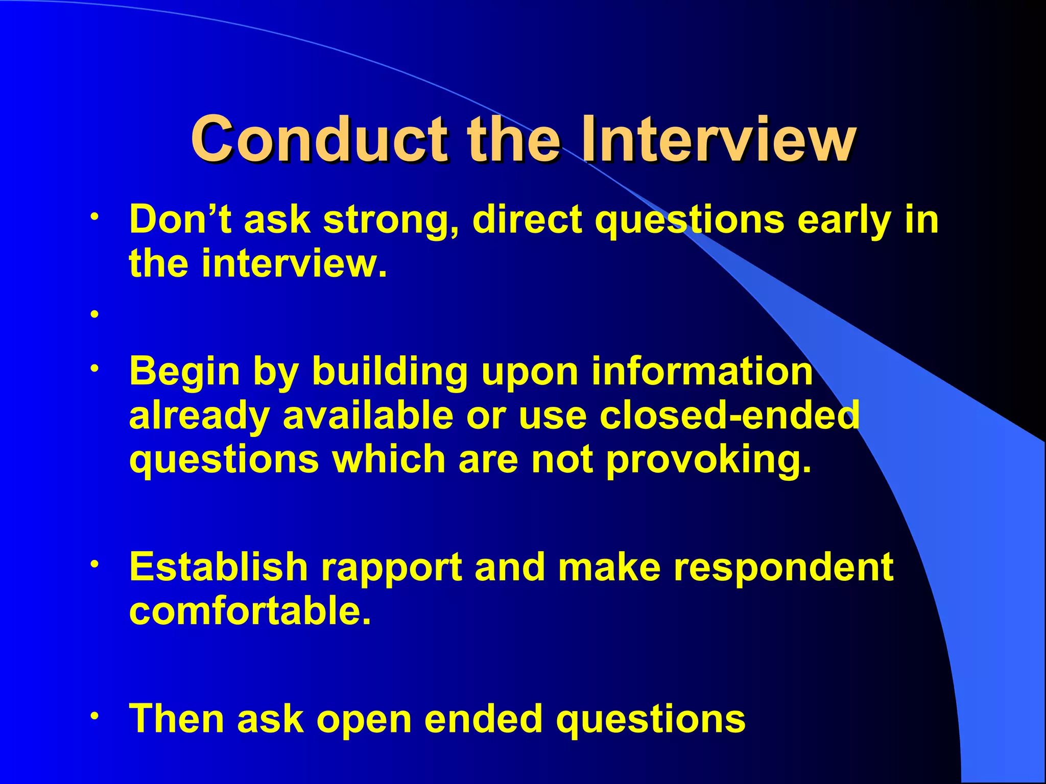 Conduct the Interview Don’t ask strong, direct questions early in the interview. Begin by building upon information already available or use closed-ended questions which are not provoking. Establish rapport and make respondent comfortable. Then ask open ended questions 