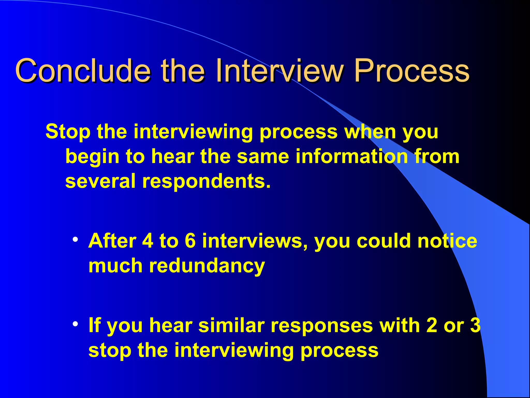Conclude the Interview Process Stop the interviewing process when you begin to hear the same information from several respondents. After 4 to 6 interviews, you could notice much redundancy If you hear similar responses with 2 or 3 stop the interviewing process 