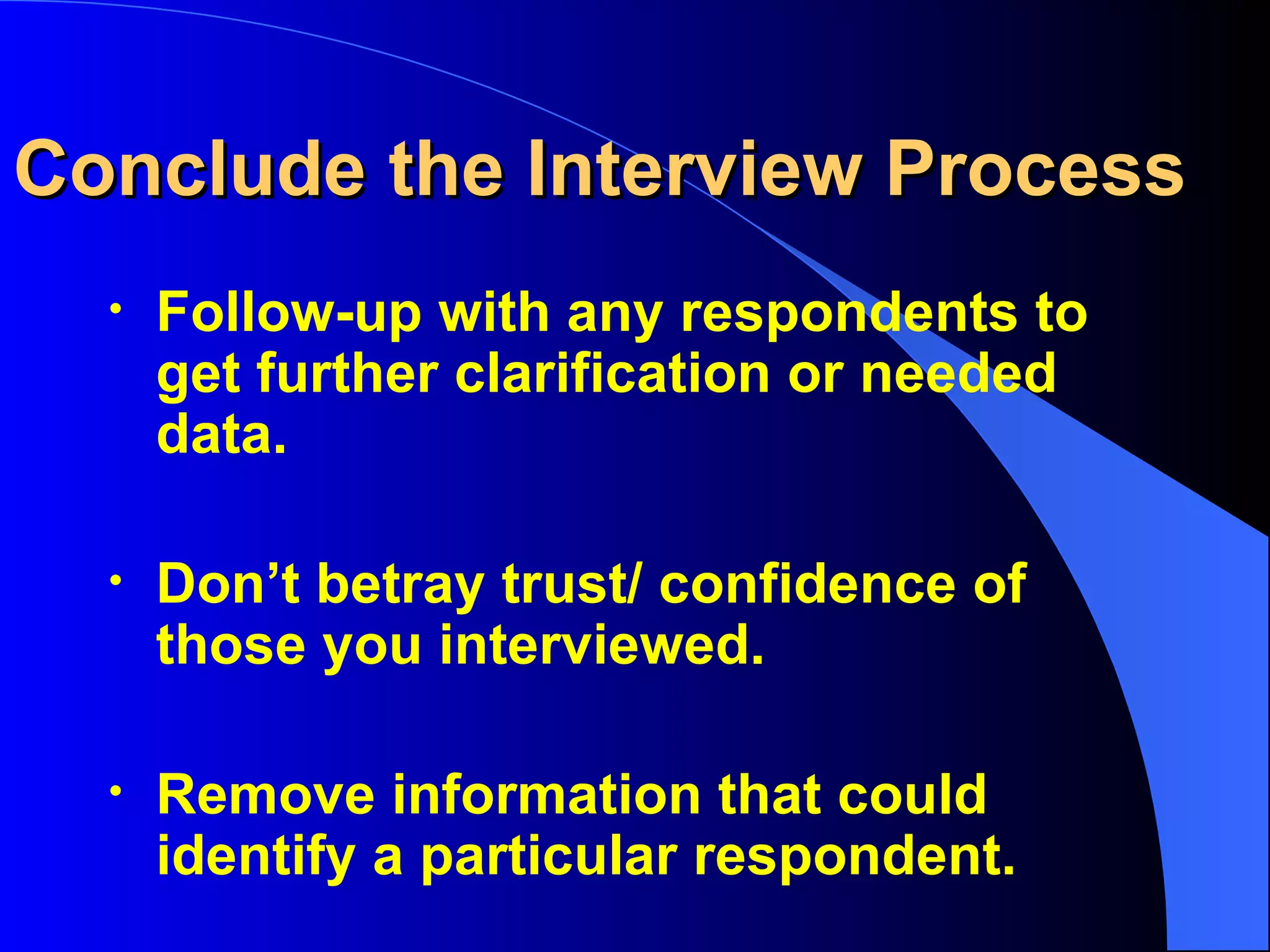 Conclude the Interview Process Follow-up with any respondents to get further clarification or needed data. Don’t betray trust/ confidence of those you interviewed. Remove information that could  identify a particular respondent. 