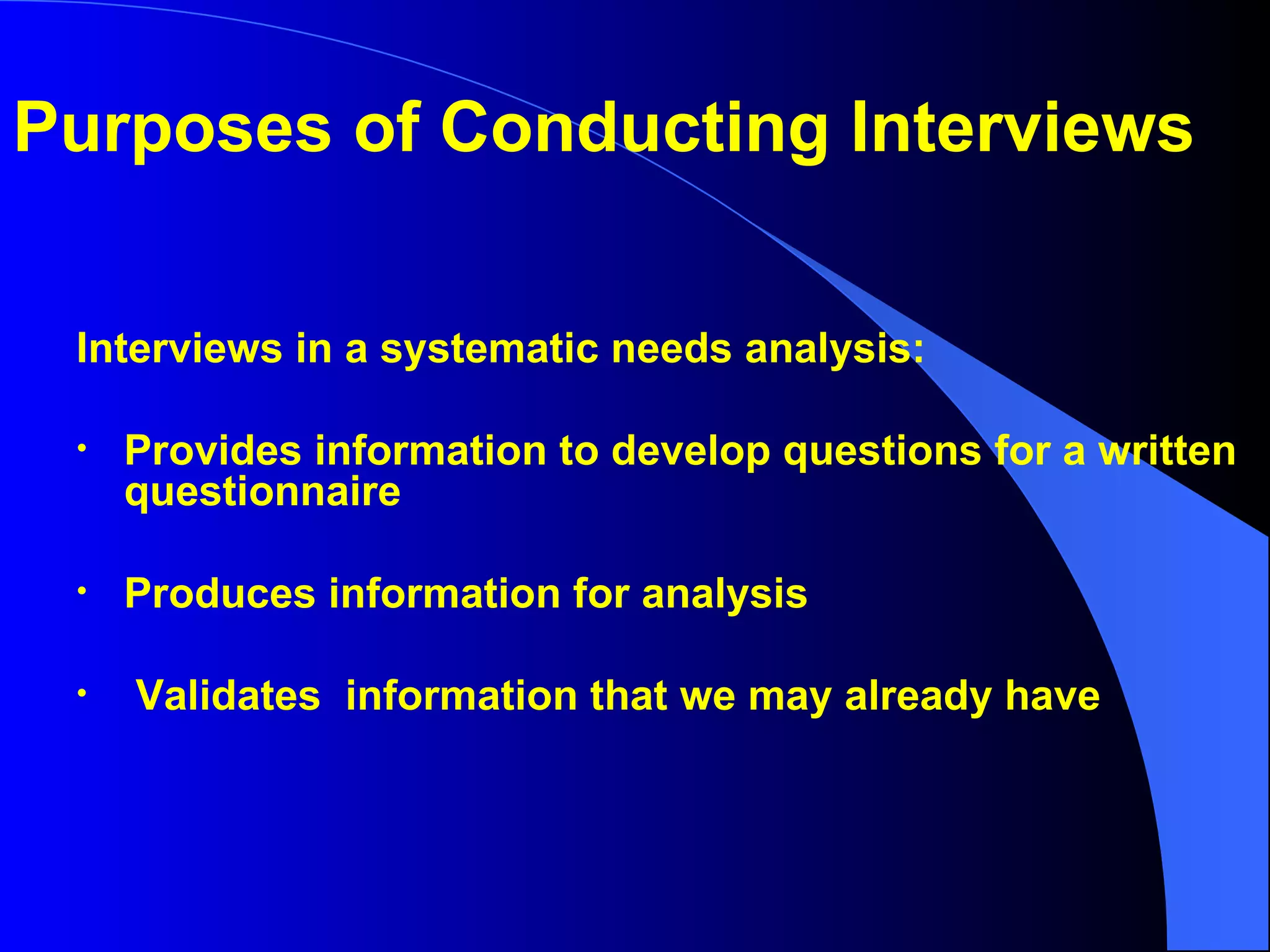 Interviews in a systematic needs analysis: Provides information to develop questions for a written questionnaire Produces information for analysis Validates  information that we may already have Purposes of Conducting Interviews 