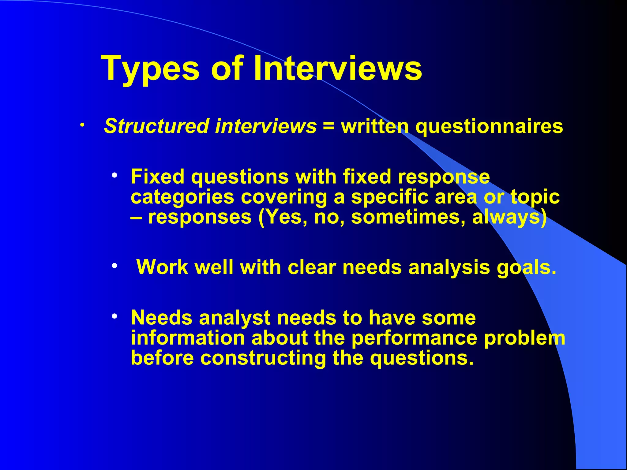 Structured interviews  = written questionnaires  Fixed questions with fixed response categories covering a specific area or topic – responses (Yes, no, sometimes, always) Work well with clear needs analysis goals. Needs analyst needs to have some information about the performance problem before constructing the questions. Types of Interviews 