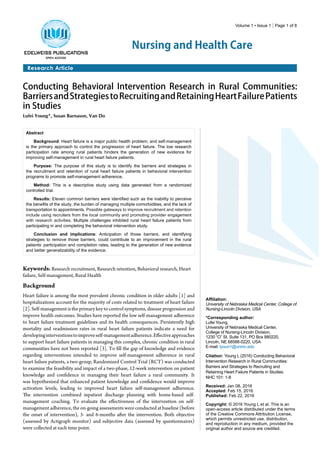 Volume 1 • Issue 1 | Page 1 of 8
Nursing and Health Care
Research Article
Conducting Behavioral Intervention Research in Rural Communities:
BarriersandStrategiestoRecruitingandRetainingHeartFailurePatients
in Studies
Lufei Young*, Susan Barnason, Van Do
Abstract
Background: Heart failure is a major public health problem, and self-management
is the primary approach to control the progression of heart failure. The low research
participation rate among rural patients hinders the generation of new evidence for
improving self-management in rural heart failure patients.
Purpose: The purpose of this study is to identify the barriers and strategies in
the recruitment and retention of rural heart failure patients in behavioral intervention
programs to promote self-management adherence.
Method: This is a descriptive study using data generated from a randomized
controlled trial.
Results: Eleven common barriers were identified such as the inability to perceive
the benefits of the study, the burden of managing multiple comorbidities, and the lack of
transportation to appointments. Possible gateways to improve recruitment and retention
include using recruiters from the local community and promoting provider engagement
with research activities. Multiple challenges inhibited rural heart failure patients from
participating in and completing the behavioral intervention study.
Conclusion and implications: Anticipation of those barriers, and identifying
strategies to remove those barriers, could contribute to an improvement in the rural
patients’ participation and completion rates, leading to the generation of new evidence
and better generalizability of the evidence.
Affiliation:
University of Nebraska Medical Center, College of
Nursing-Lincoln Division, USA
*Corresponding author:
Lufei Young,
University of Nebraska Medical Center,
College of Nursing-Lincoln Division,
1230 “O” St. Suite 131, PO Box 880220,
Lincoln, NE 68588-0220, USA
E-mail: lyoun1@unmc.edu
Citation: Young L (2016) Conducting Behavioral
Intervention Research in Rural Communities:
Barriers and Strategies to Recruiting and
Retaining Heart Failure Patients in Studies.
NHC 101: 1-8
Received: Jan 08, 2016
Accepted: Feb 15, 2016
Published: Feb 22, 2016
Copyright: © 2016 Young L et al. This is an
open-access article distributed under the terms
of the Creative Commons Attribution License,
which permits unrestricted use, distribution,
and reproduction in any medium, provided the
original author and source are credited.
Keywords: Research recruitment, Research retention, Behavioral research, Heart
failure, Self-management, Rural Health
Background
Heart failure is among the most prevalent chronic condition in older adults [1] and
hospitalizations account for the majority of costs related to treatment of heart failure
[2]. Self-management is the primary key to control symptoms, disease progression and
improve health outcomes. Studies have reported the low self-management adherence
to heart failure treatment guidelines and its health consequences. Persistently high
mortality and readmission rates in rural heart failure patients indicate a need for
developinginterventionstoimproveself-managementadherence.Effectiveapproaches
to support heart failure patients in managing this complex, chronic condition in rural
communities have not been reported [3]. To fill the gap of knowledge and evidence
regarding interventions intended to improve self-management adherence in rural
heart failure patients, a two-group, Randomized Control Trial (RCT) was conducted
to examine the feasibility and impact of a two-phase, 12-week intervention on patient
knowledge and confidence in managing their heart failure a rural community. It
was hypothesized that enhanced patient knowledge and confidence would improve
activation levels, leading to improved heart failure self-management adherence.
The intervention combined inpatient discharge planning with home-based self-
management coaching. To evaluate the effectiveness of the intervention on self-
management adherence, the on-going assessments were conducted at baseline (before
the onset of intervention), 3- and 6-months after the intervention. Both objective
(assessed by Actigraph monitor) and subjective data (assessed by questionnaires)
were collected at each time point.
 