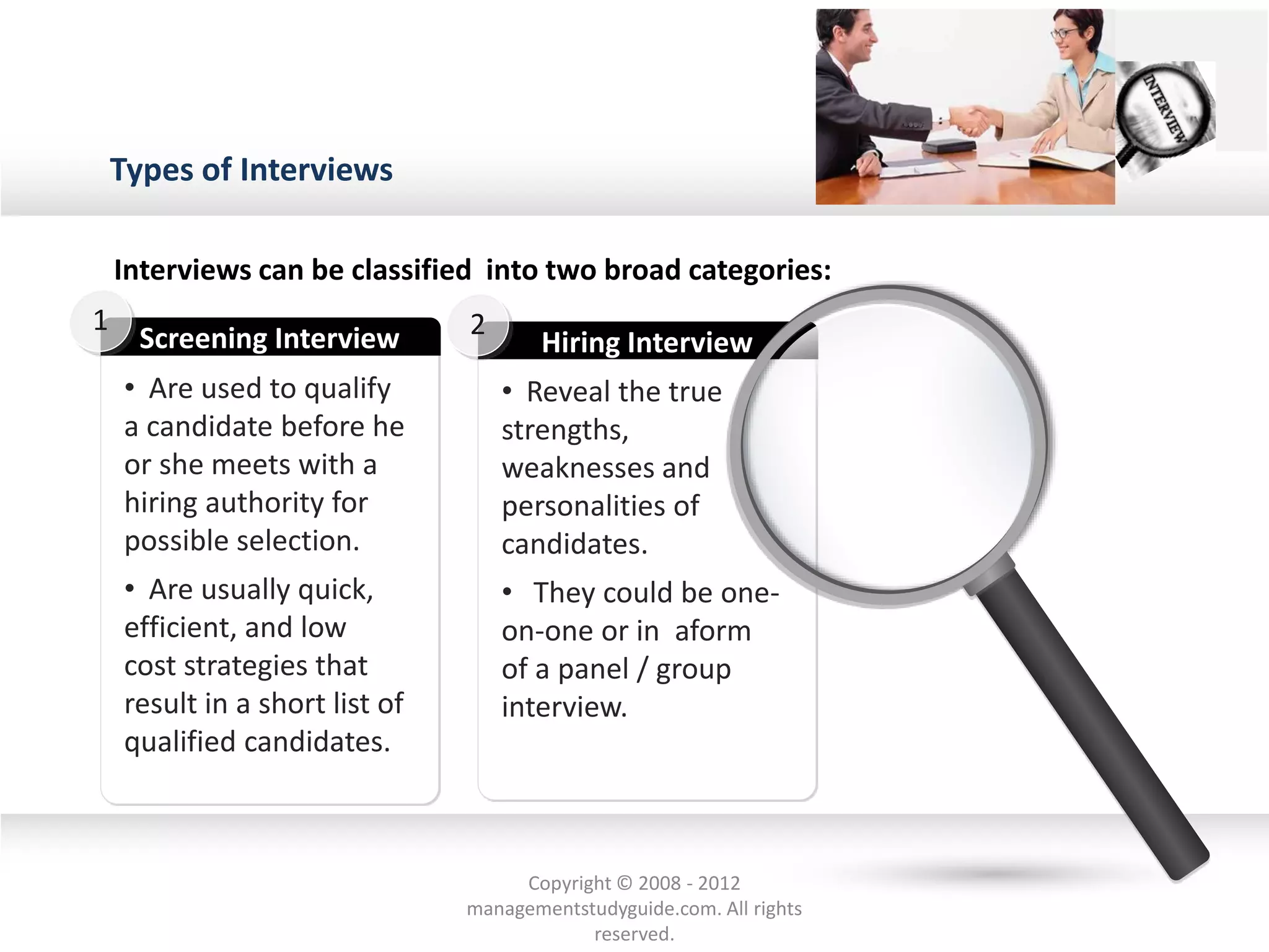 Types of Interviews
• Are used to qualify
a candidate before he
or she meets with a
hiring authority for
possible selection.
• Are usually quick,
efficient, and low
cost strategies that
result in a short list of
qualified candidates.
Screening Interview
1
• Reveal the true
strengths,
weaknesses and
personalities of
candidates.
• They could be one-
on-one or in aform
of a panel / group
interview.
Hiring Interview
2
Interviews can be classified into two broad categories:
Copyright © 2008 - 2012
managementstudyguide.com. All rights
reserved.
 