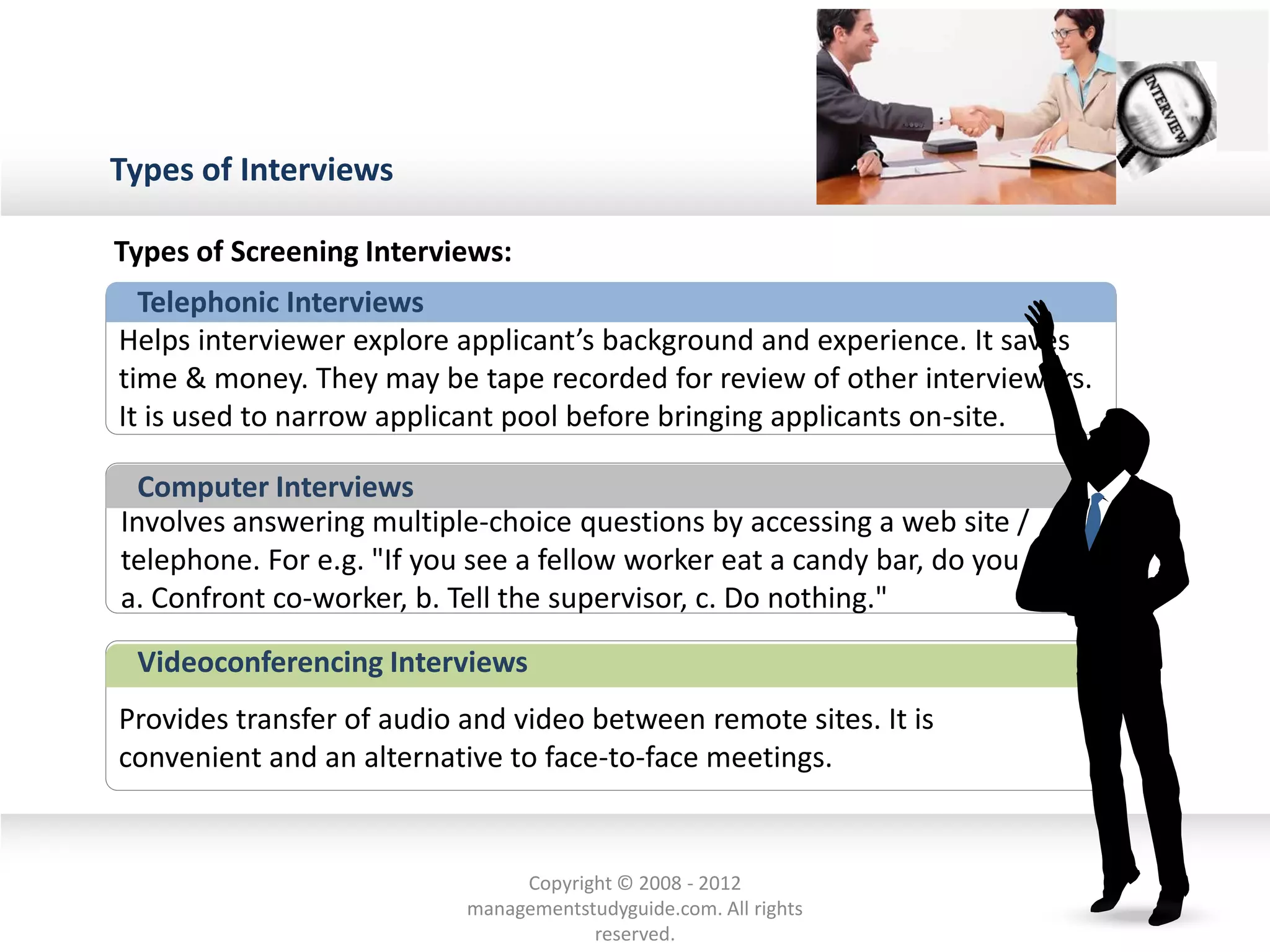 Types of Interviews
Telephonic Interviews
Helps interviewer explore applicant’s background and experience. It saves
time & money. They may be tape recorded for review of other interviewers.
It is used to narrow applicant pool before bringing applicants on-site.
Involves answering multiple-choice questions by accessing a web site /
telephone. For e.g. "If you see a fellow worker eat a candy bar, do you
a. Confront co-worker, b. Tell the supervisor, c. Do nothing."
Computer Interviews
Provides transfer of audio and video between remote sites. It is
convenient and an alternative to face-to-face meetings.
Videoconferencing Interviews
Types of Screening Interviews:
Copyright © 2008 - 2012
managementstudyguide.com. All rights
reserved.
 