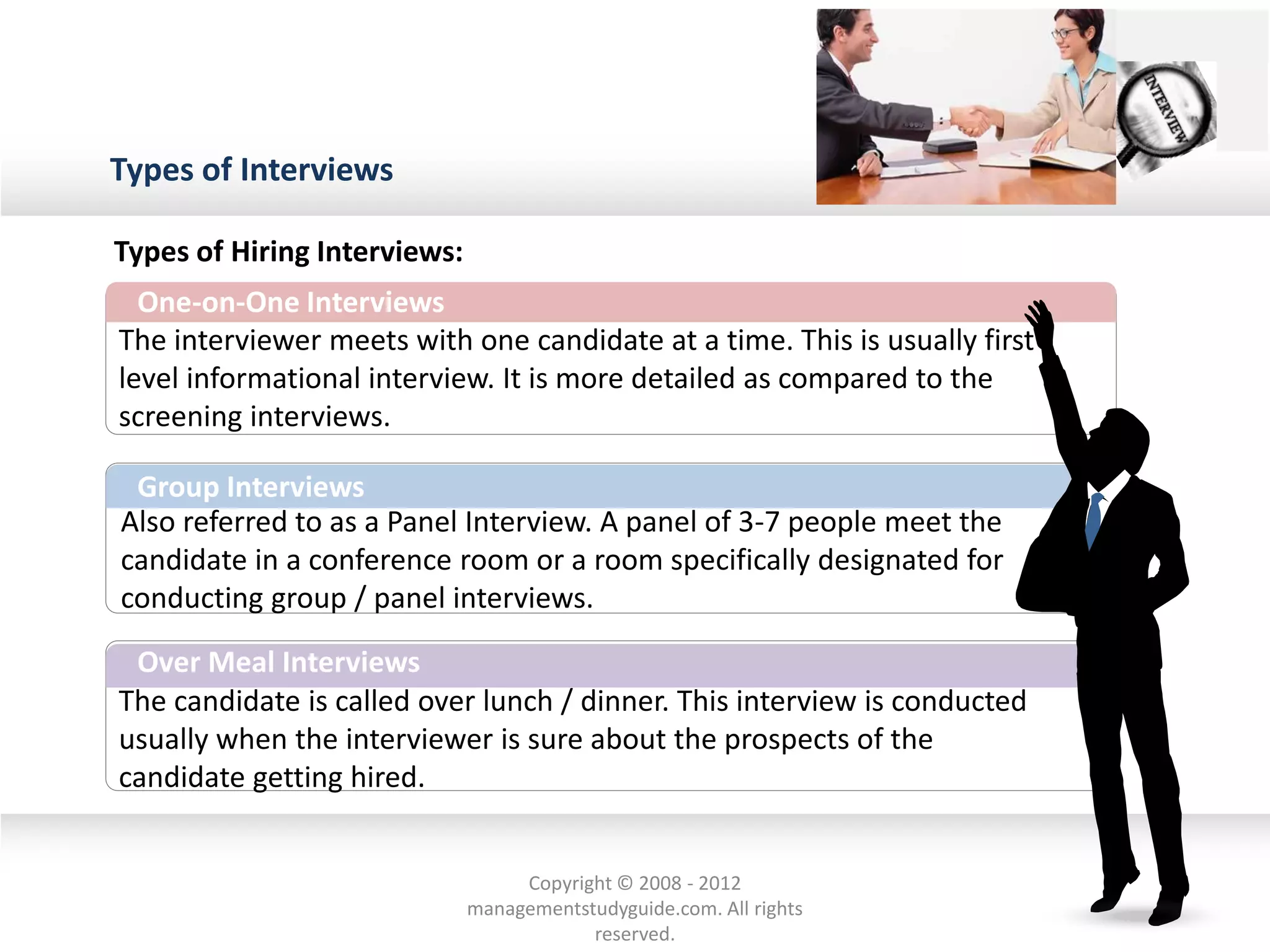 Types of Interviews
One-on-One Interviews
The interviewer meets with one candidate at a time. This is usually first
level informational interview. It is more detailed as compared to the
screening interviews.
Also referred to as a Panel Interview. A panel of 3-7 people meet the
candidate in a conference room or a room specifically designated for
conducting group / panel interviews.
Group Interviews
The candidate is called over lunch / dinner. This interview is conducted
usually when the interviewer is sure about the prospects of the
candidate getting hired.
Over Meal Interviews
Types of Hiring Interviews:
Copyright © 2008 - 2012
managementstudyguide.com. All rights
reserved.
 