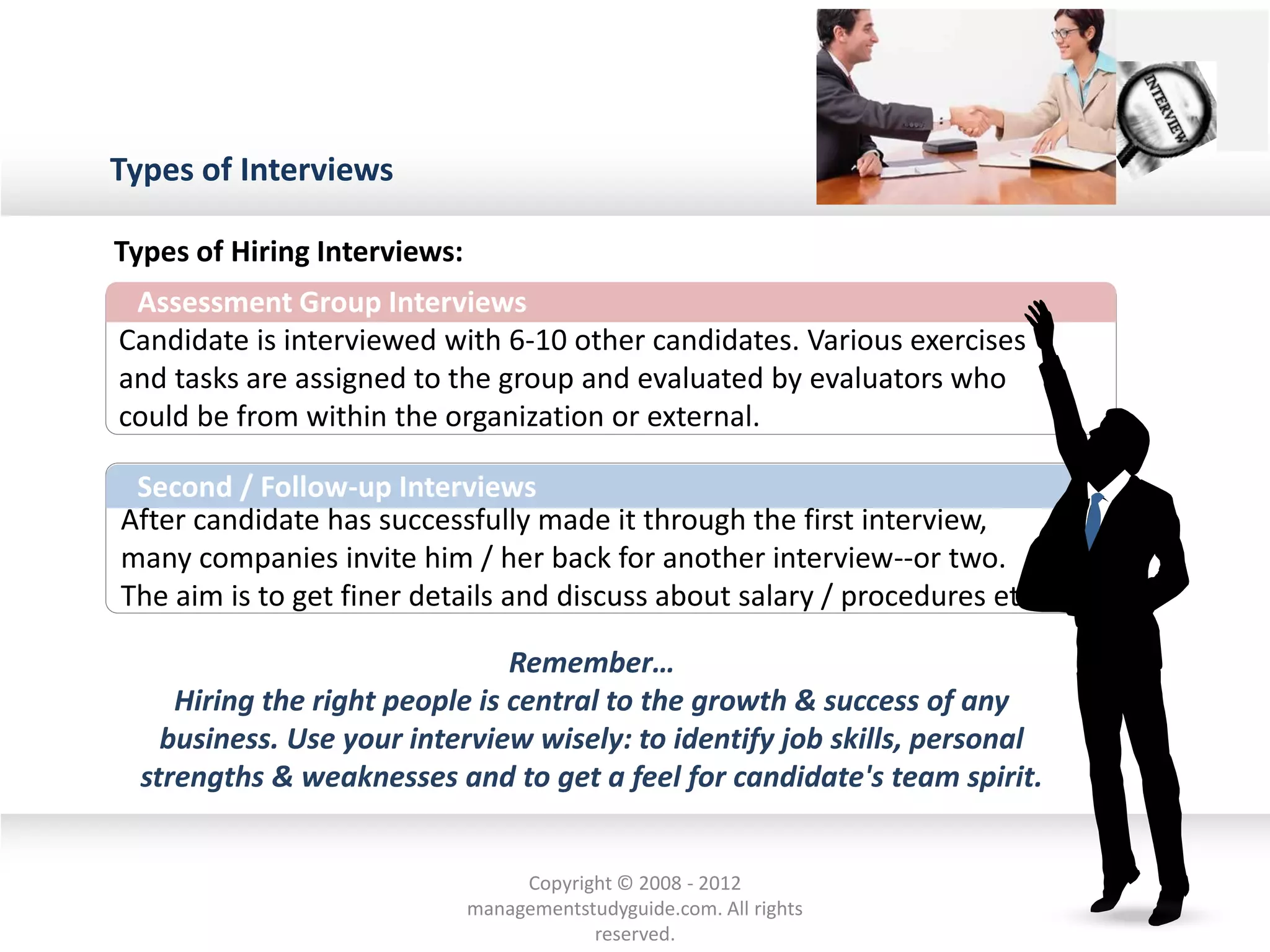 Types of Interviews
Assessment Group Interviews
Candidate is interviewed with 6-10 other candidates. Various exercises
and tasks are assigned to the group and evaluated by evaluators who
could be from within the organization or external.
After candidate has successfully made it through the first interview,
many companies invite him / her back for another interview--or two.
The aim is to get finer details and discuss about salary / procedures etc.
Second / Follow-up Interviews
Types of Hiring Interviews:
Remember…
Hiring the right people is central to the growth & success of any
business. Use your interview wisely: to identify job skills, personal
strengths & weaknesses and to get a feel for candidate's team spirit.
Copyright © 2008 - 2012
managementstudyguide.com. All rights
reserved.
 