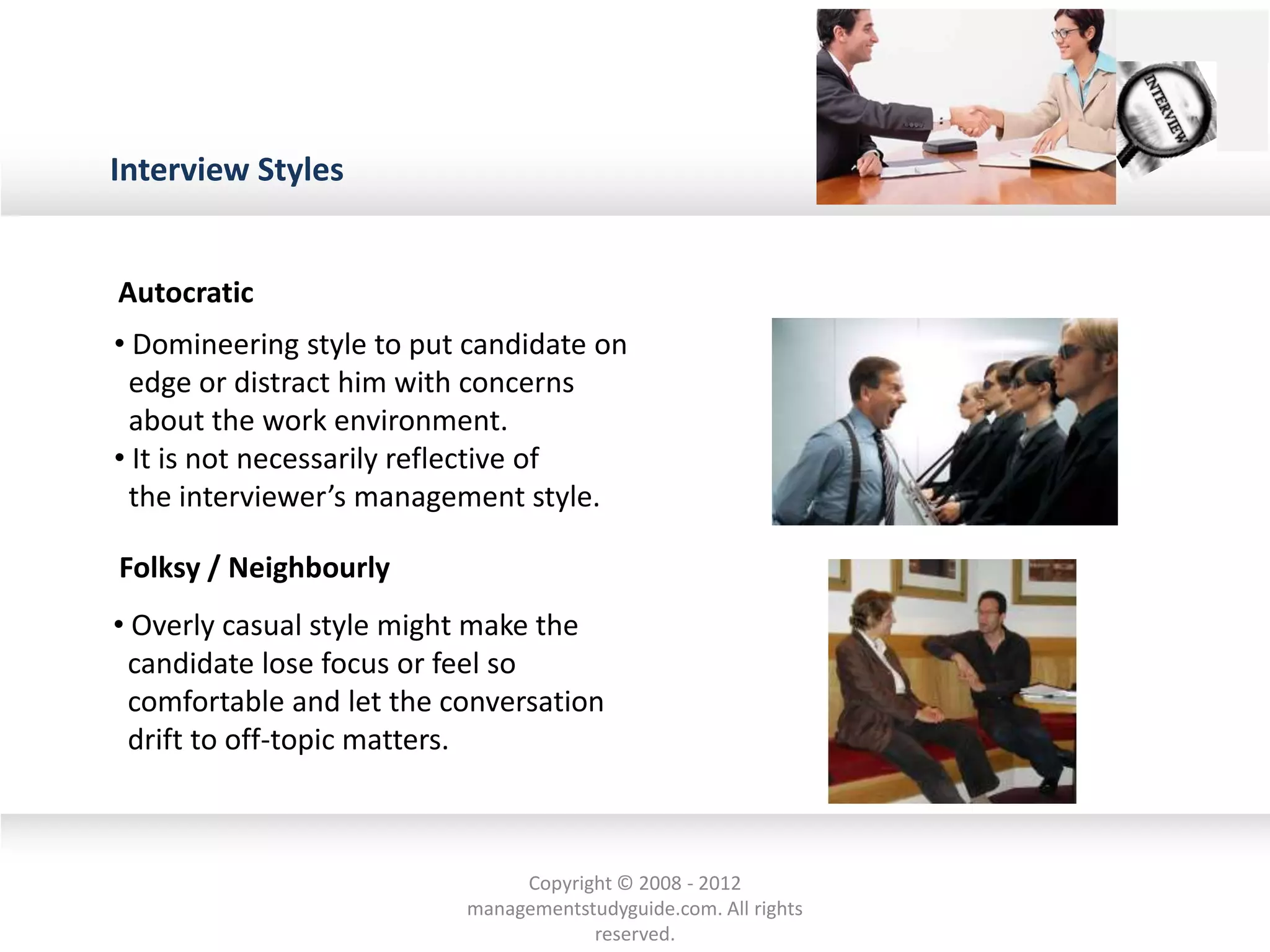 Interview Styles
• Domineering style to put candidate on
edge or distract him with concerns
about the work environment.
• It is not necessarily reflective of
the interviewer’s management style.
• Overly casual style might make the
candidate lose focus or feel so
comfortable and let the conversation
drift to off-topic matters.
Autocratic
Folksy / Neighbourly
Copyright © 2008 - 2012
managementstudyguide.com. All rights
reserved.
 