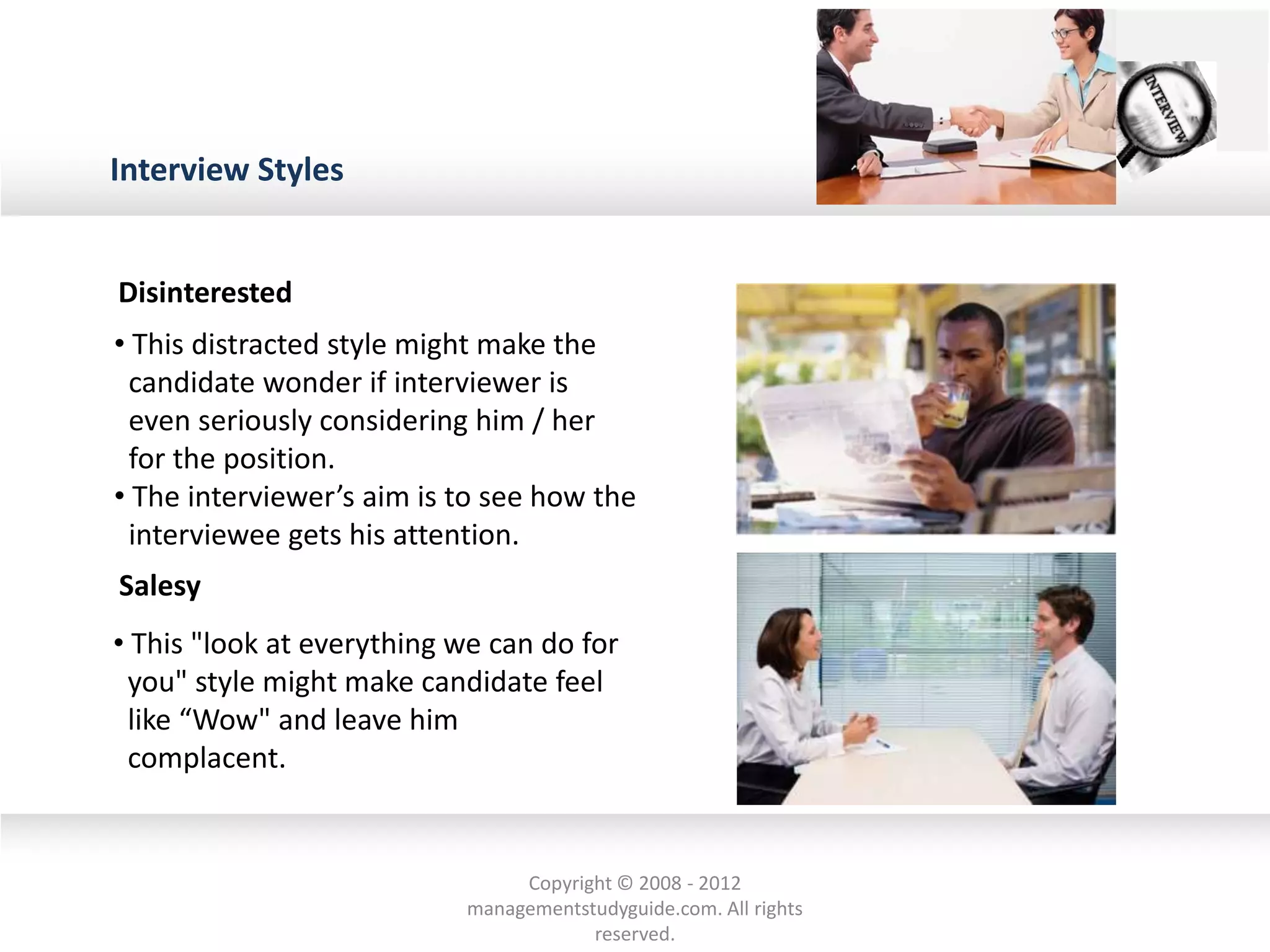 Interview Styles
• This distracted style might make the
candidate wonder if interviewer is
even seriously considering him / her
for the position.
• The interviewer’s aim is to see how the
interviewee gets his attention.
• This "look at everything we can do for
you" style might make candidate feel
like “Wow" and leave him
complacent.
Disinterested
Salesy
Copyright © 2008 - 2012
managementstudyguide.com. All rights
reserved.
 
