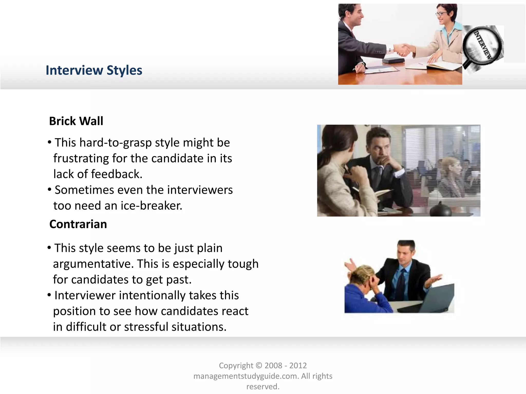 Interview Styles
• This hard-to-grasp style might be
frustrating for the candidate in its
lack of feedback.
• Sometimes even the interviewers
too need an ice-breaker.
• This style seems to be just plain
argumentative. This is especially tough
for candidates to get past.
• Interviewer intentionally takes this
position to see how candidates react
in difficult or stressful situations.
Brick Wall
Contrarian
Copyright © 2008 - 2012
managementstudyguide.com. All rights
reserved.
 