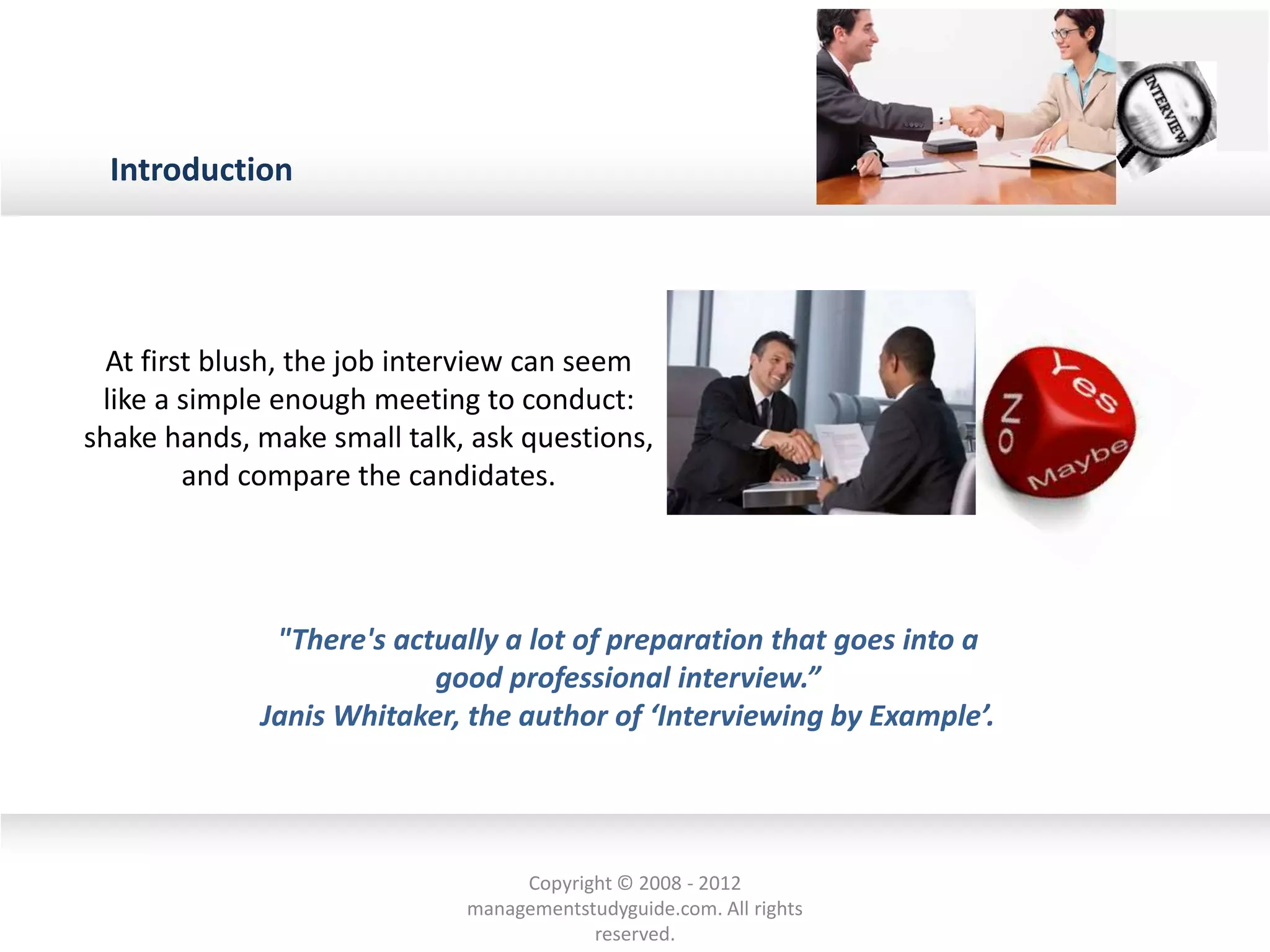 Introduction
At first blush, the job interview can seem
like a simple enough meeting to conduct:
shake hands, make small talk, ask questions,
and compare the candidates.
"There's actually a lot of preparation that goes into a
good professional interview.”
Janis Whitaker, the author of ‘Interviewing by Example’.
Copyright © 2008 - 2012
managementstudyguide.com. All rights
reserved.
 