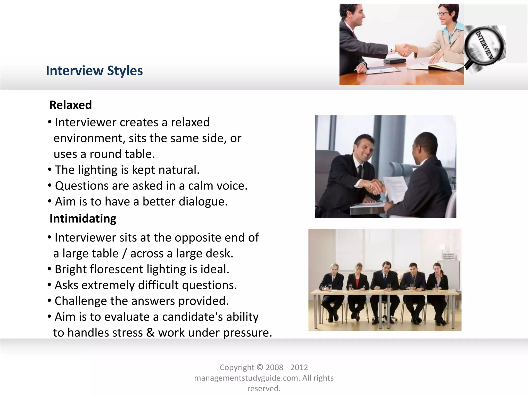 Interview Styles
• Interviewer creates a relaxed
environment, sits the same side, or
uses a round table.
• The lighting is kept natural.
• Questions are asked in a calm voice.
• Aim is to have a better dialogue.
• Interviewer sits at the opposite end of
a large table / across a large desk.
• Bright florescent lighting is ideal.
• Asks extremely difficult questions.
• Challenge the answers provided.
• Aim is to evaluate a candidate's ability
to handles stress & work under pressure.
Relaxed
Intimidating
Copyright © 2008 - 2012
managementstudyguide.com. All rights
reserved.
 