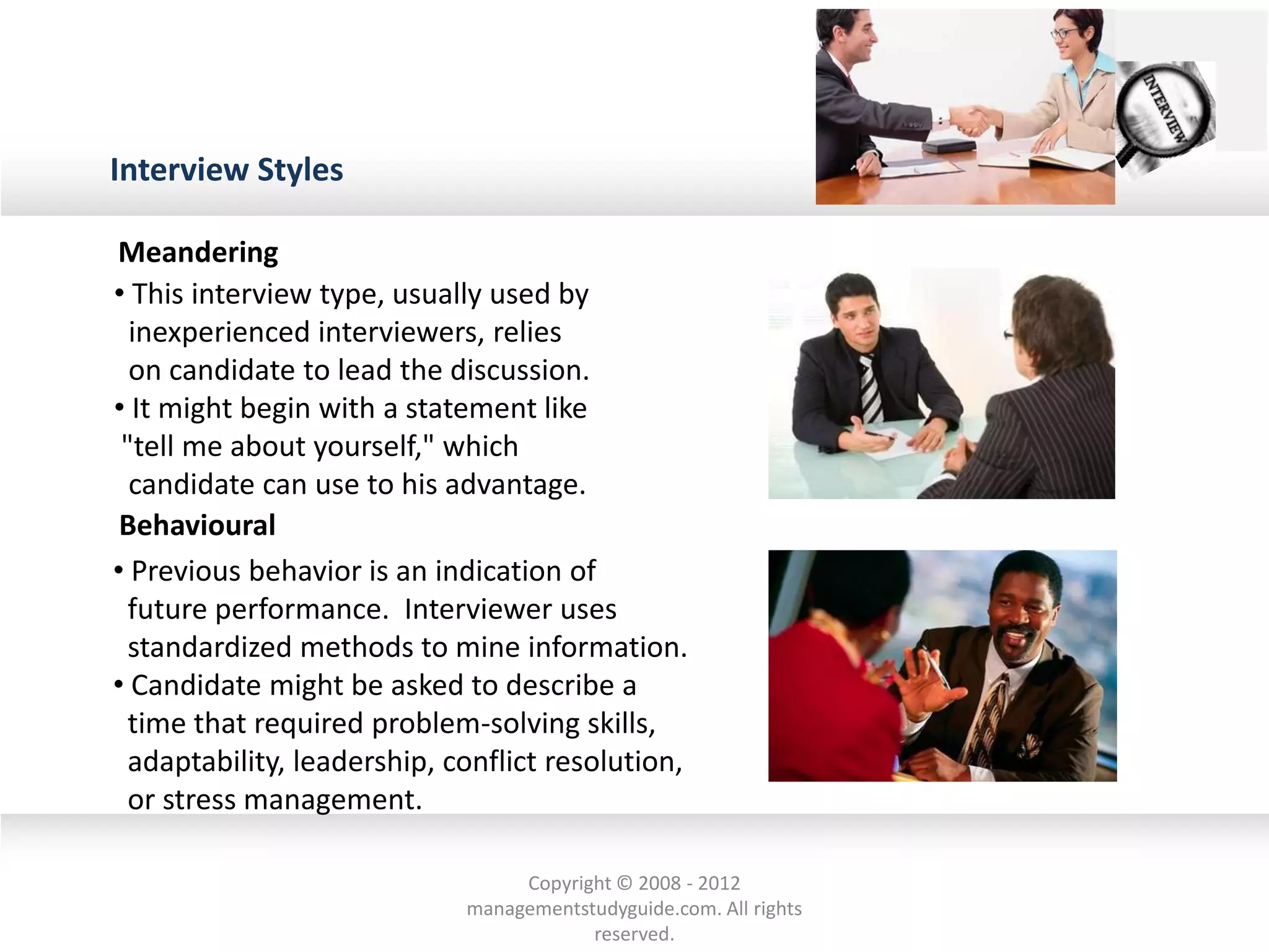 Interview Styles
• This interview type, usually used by
inexperienced interviewers, relies
on candidate to lead the discussion.
• It might begin with a statement like
"tell me about yourself," which
candidate can use to his advantage.
• Previous behavior is an indication of
future performance. Interviewer uses
standardized methods to mine information.
• Candidate might be asked to describe a
time that required problem-solving skills,
adaptability, leadership, conflict resolution,
or stress management.
Meandering
Behavioural
Copyright © 2008 - 2012
managementstudyguide.com. All rights
reserved.
 