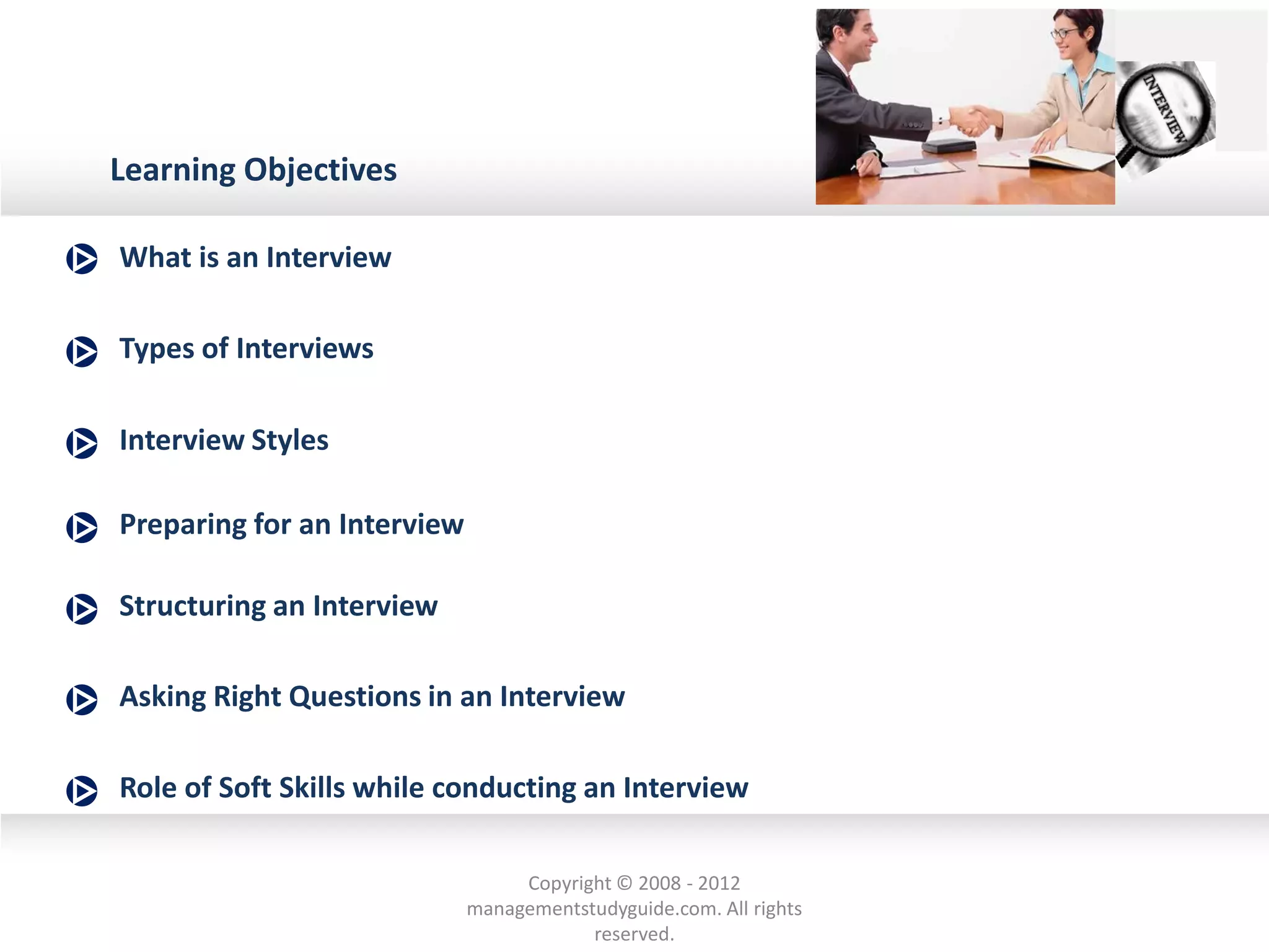 Preparing for an Interview
Types of Interviews
What is an Interview
Role of Soft Skills while conducting an Interview
Asking Right Questions in an Interview
Structuring an Interview
Learning Objectives
Interview Styles
Copyright © 2008 - 2012
managementstudyguide.com. All rights
reserved.
 