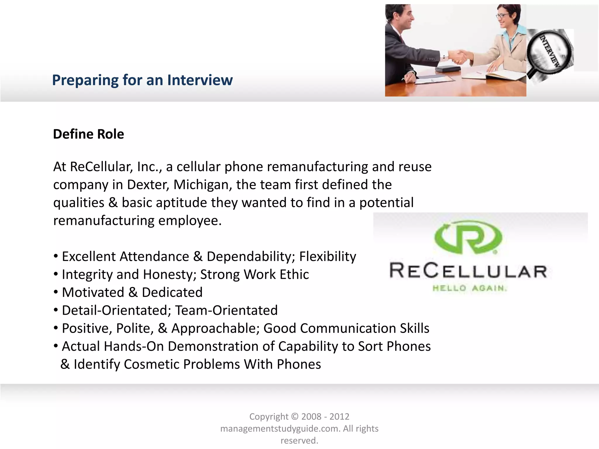 Preparing for an Interview
Define Role
At ReCellular, Inc., a cellular phone remanufacturing and reuse
company in Dexter, Michigan, the team first defined the
qualities & basic aptitude they wanted to find in a potential
remanufacturing employee.
• Excellent Attendance & Dependability; Flexibility
• Integrity and Honesty; Strong Work Ethic
• Motivated & Dedicated
• Detail-Orientated; Team-Orientated
• Positive, Polite, & Approachable; Good Communication Skills
• Actual Hands-On Demonstration of Capability to Sort Phones
& Identify Cosmetic Problems With Phones
Copyright © 2008 - 2012
managementstudyguide.com. All rights
reserved.
 