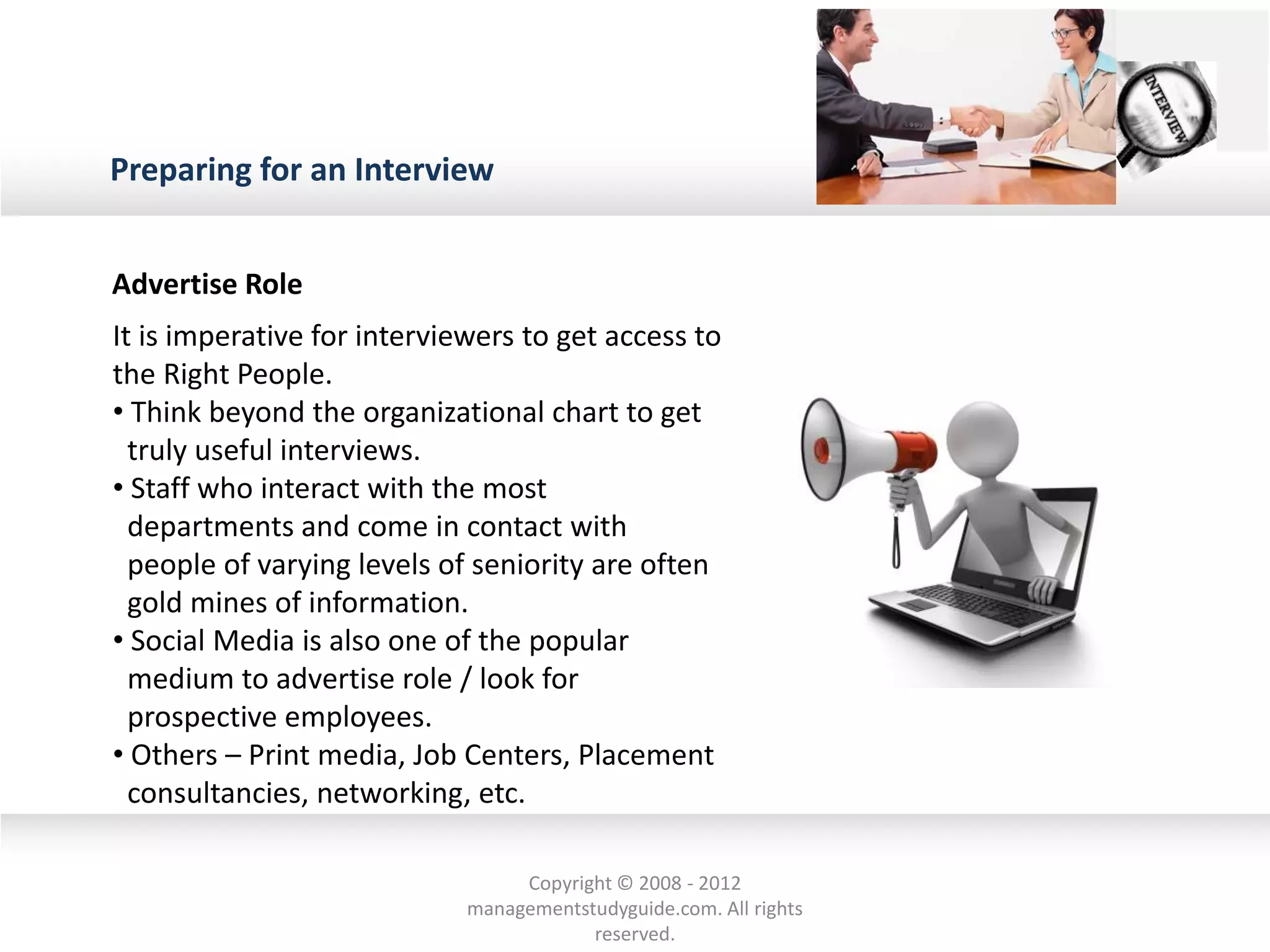 Preparing for an Interview
Advertise Role
It is imperative for interviewers to get access to
the Right People.
• Think beyond the organizational chart to get
truly useful interviews.
• Staff who interact with the most
departments and come in contact with
people of varying levels of seniority are often
gold mines of information.
• Social Media is also one of the popular
medium to advertise role / look for
prospective employees.
• Others – Print media, Job Centers, Placement
consultancies, networking, etc.
Copyright © 2008 - 2012
managementstudyguide.com. All rights
reserved.
 