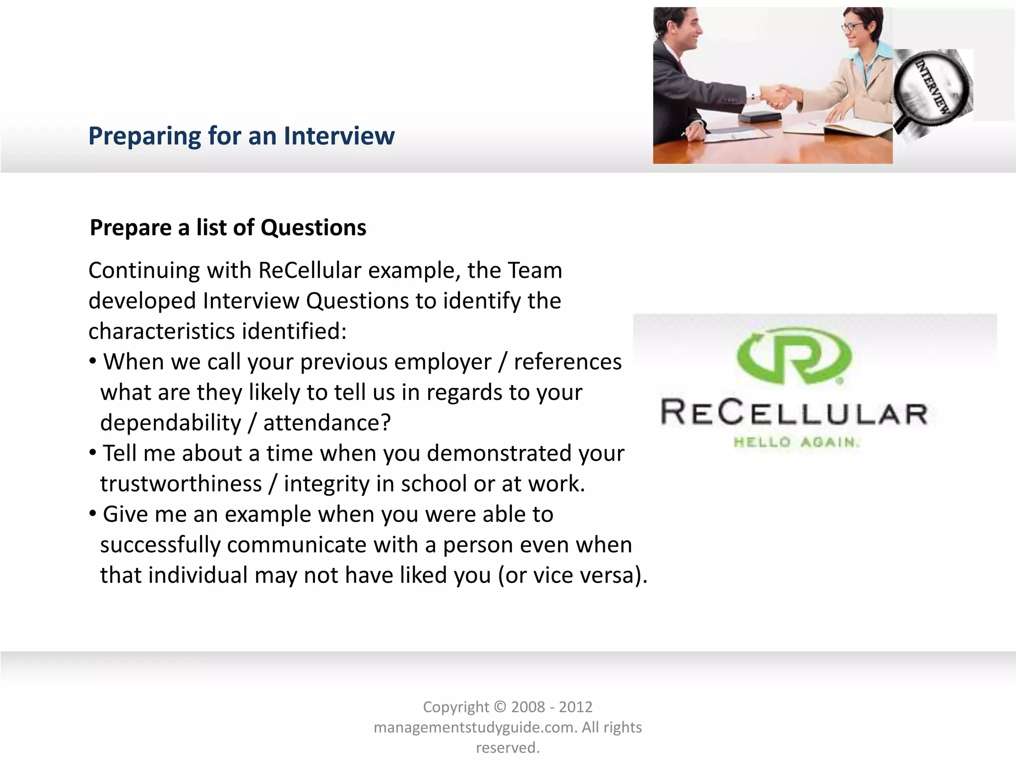 Preparing for an Interview
Prepare a list of Questions
Continuing with ReCellular example, the Team
developed Interview Questions to identify the
characteristics identified:
• When we call your previous employer / references
what are they likely to tell us in regards to your
dependability / attendance?
• Tell me about a time when you demonstrated your
trustworthiness / integrity in school or at work.
• Give me an example when you were able to
successfully communicate with a person even when
that individual may not have liked you (or vice versa).
Copyright © 2008 - 2012
managementstudyguide.com. All rights
reserved.
 