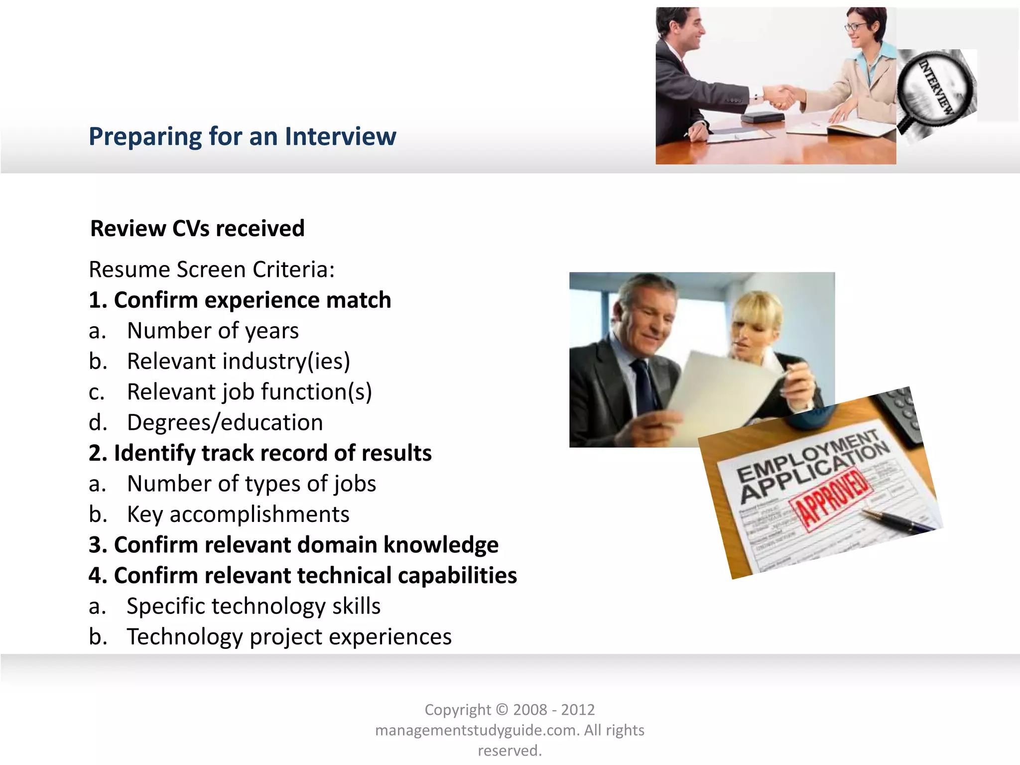 Preparing for an Interview
Review CVs received
Resume Screen Criteria:
1. Confirm experience match
a. Number of years
b. Relevant industry(ies)
c. Relevant job function(s)
d. Degrees/education
2. Identify track record of results
a. Number of types of jobs
b. Key accomplishments
3. Confirm relevant domain knowledge
4. Confirm relevant technical capabilities
a. Specific technology skills
b. Technology project experiences
Copyright © 2008 - 2012
managementstudyguide.com. All rights
reserved.
 