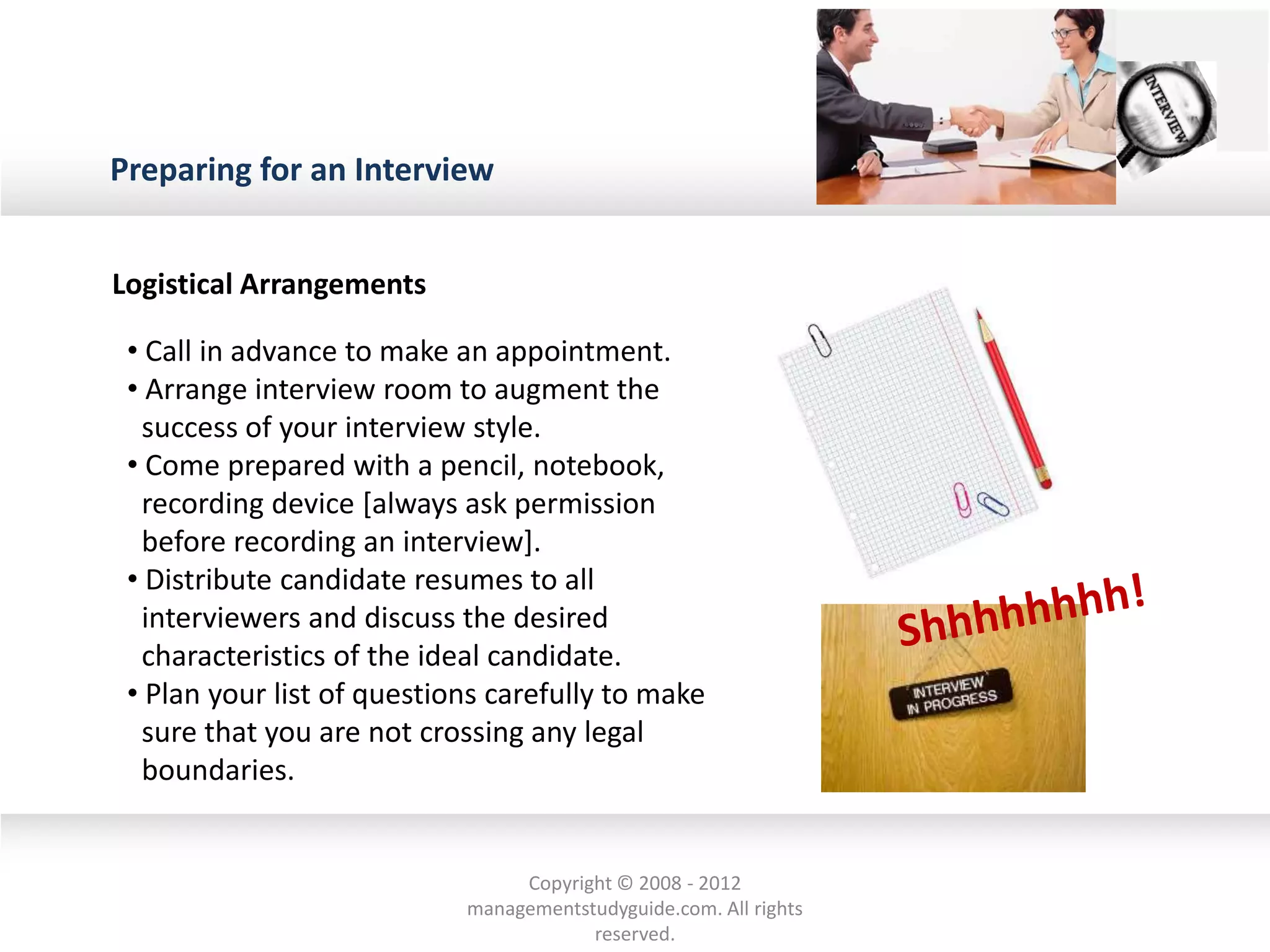 Preparing for an Interview
Logistical Arrangements
• Call in advance to make an appointment.
• Arrange interview room to augment the
success of your interview style.
• Come prepared with a pencil, notebook,
recording device [always ask permission
before recording an interview].
• Distribute candidate resumes to all
interviewers and discuss the desired
characteristics of the ideal candidate.
• Plan your list of questions carefully to make
sure that you are not crossing any legal
boundaries.
Copyright © 2008 - 2012
managementstudyguide.com. All rights
reserved.
 