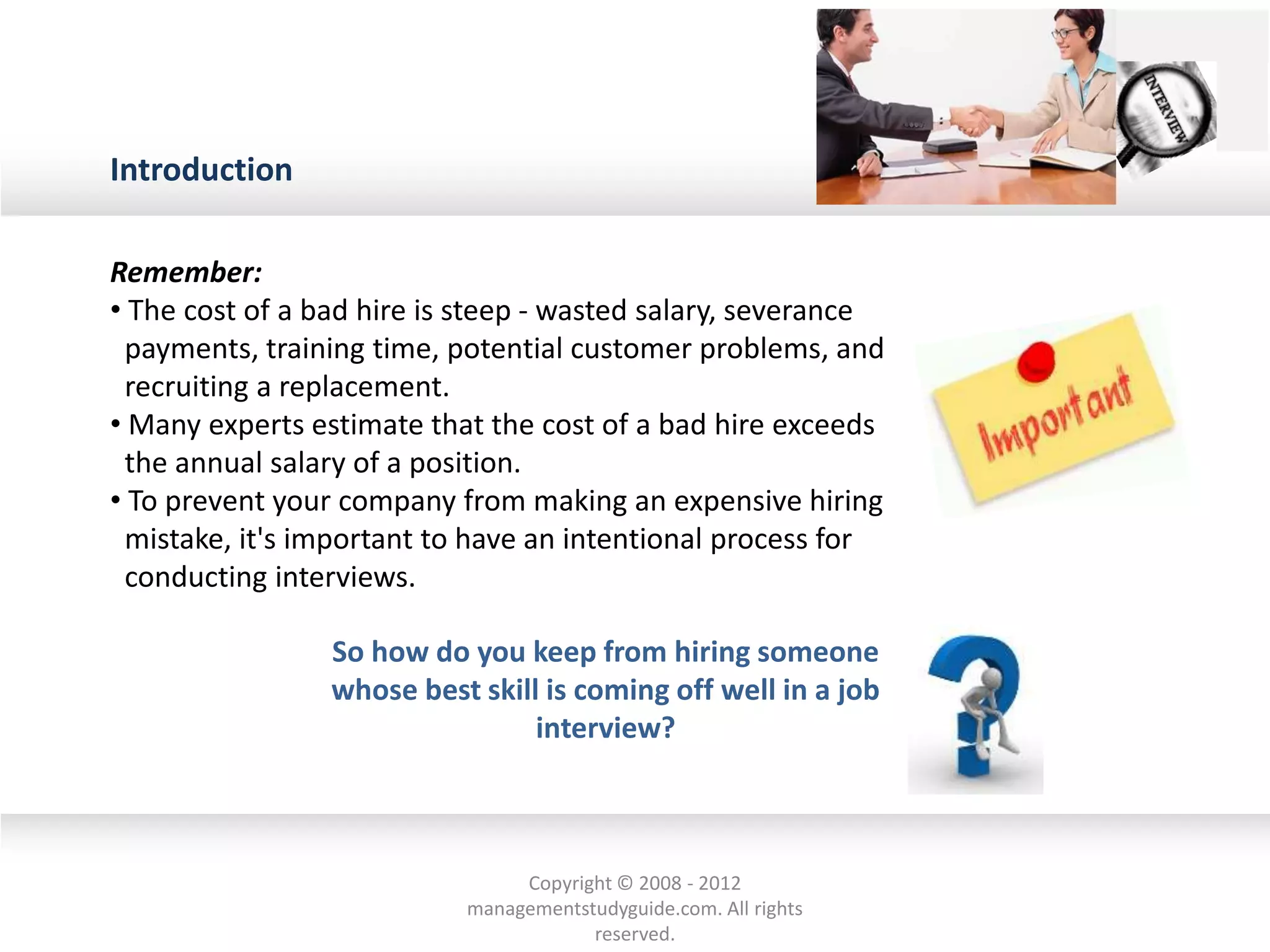 Introduction
Remember:
• The cost of a bad hire is steep - wasted salary, severance
payments, training time, potential customer problems, and
recruiting a replacement.
• Many experts estimate that the cost of a bad hire exceeds
the annual salary of a position.
• To prevent your company from making an expensive hiring
mistake, it's important to have an intentional process for
conducting interviews.
So how do you keep from hiring someone
whose best skill is coming off well in a job
interview?
Copyright © 2008 - 2012
managementstudyguide.com. All rights
reserved.
 