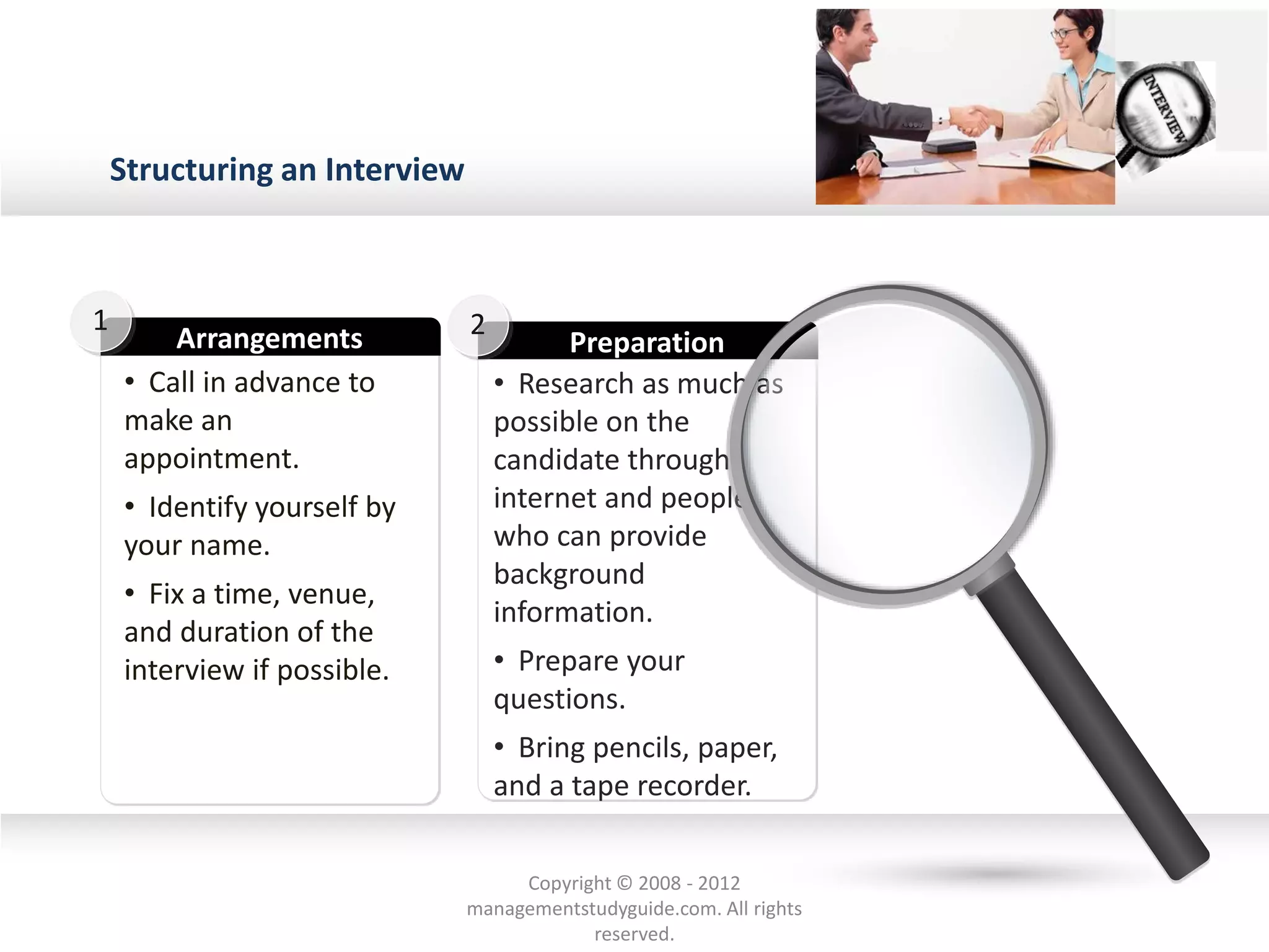 Structuring an Interview
• Call in advance to
make an
appointment.
• Identify yourself by
your name.
• Fix a time, venue,
and duration of the
interview if possible.
Arrangements
1
• Research as much as
possible on the
candidate through
internet and people
who can provide
background
information.
• Prepare your
questions.
• Bring pencils, paper,
and a tape recorder.
Preparation
2
Copyright © 2008 - 2012
managementstudyguide.com. All rights
reserved.
 