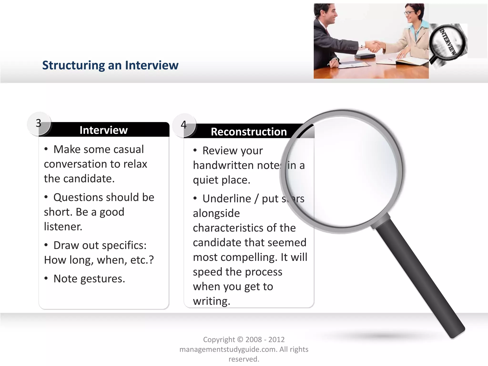 Structuring an Interview
• Make some casual
conversation to relax
the candidate.
• Questions should be
short. Be a good
listener.
• Draw out specifics:
How long, when, etc.?
• Note gestures.
Interview
3
• Review your
handwritten notes in a
quiet place.
• Underline / put stars
alongside
characteristics of the
candidate that seemed
most compelling. It will
speed the process
when you get to
writing.
Reconstruction
4
Copyright © 2008 - 2012
managementstudyguide.com. All rights
reserved.
 