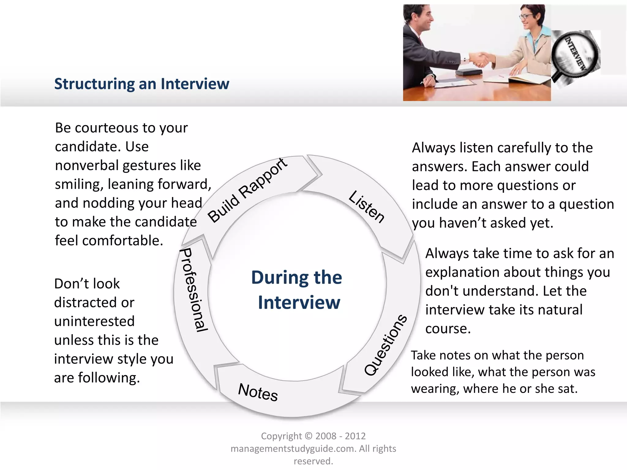 Structuring an Interview
Be courteous to your
candidate. Use
nonverbal gestures like
smiling, leaning forward,
and nodding your head
to make the candidate
feel comfortable.
Always listen carefully to the
answers. Each answer could
lead to more questions or
include an answer to a question
you haven’t asked yet.
Always take time to ask for an
explanation about things you
don't understand. Let the
interview take its natural
course.
Don’t look
distracted or
uninterested
unless this is the
interview style you
are following.
Take notes on what the person
looked like, what the person was
wearing, where he or she sat.
During the
Interview
Copyright © 2008 - 2012
managementstudyguide.com. All rights
reserved.
 