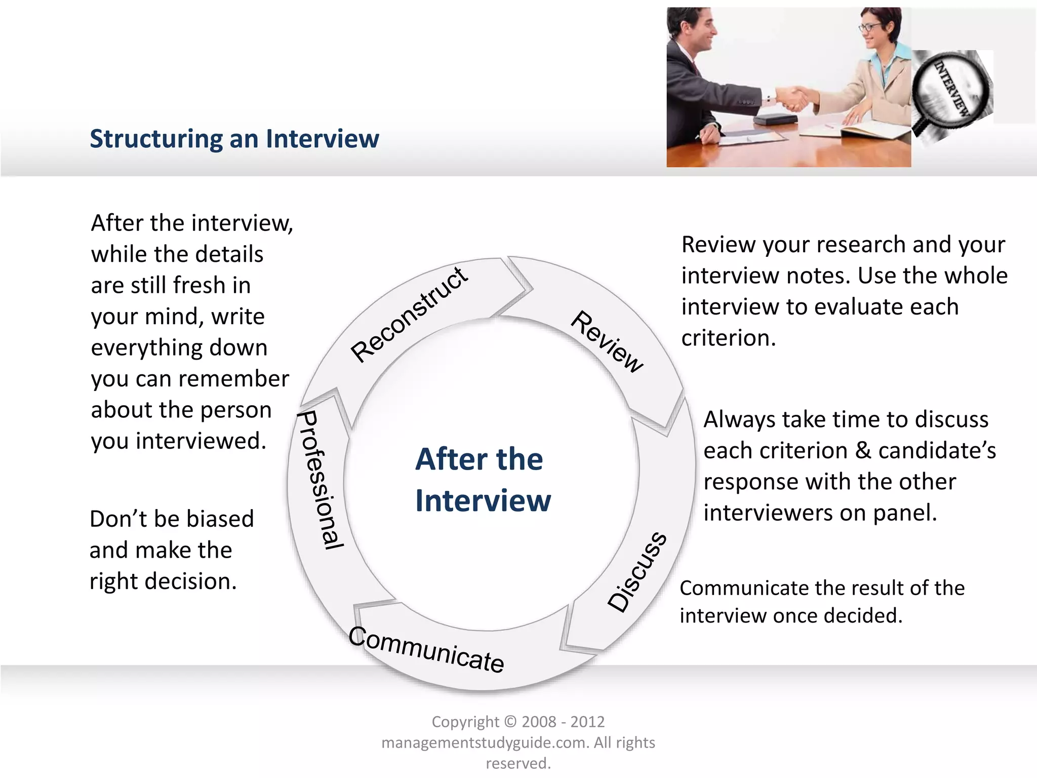 Structuring an Interview
After the interview,
while the details
are still fresh in
your mind, write
everything down
you can remember
about the person
you interviewed.
Review your research and your
interview notes. Use the whole
interview to evaluate each
criterion.
Always take time to discuss
each criterion & candidate’s
response with the other
interviewers on panel.Don’t be biased
and make the
right decision. Communicate the result of the
interview once decided.
After the
Interview
Copyright © 2008 - 2012
managementstudyguide.com. All rights
reserved.
 