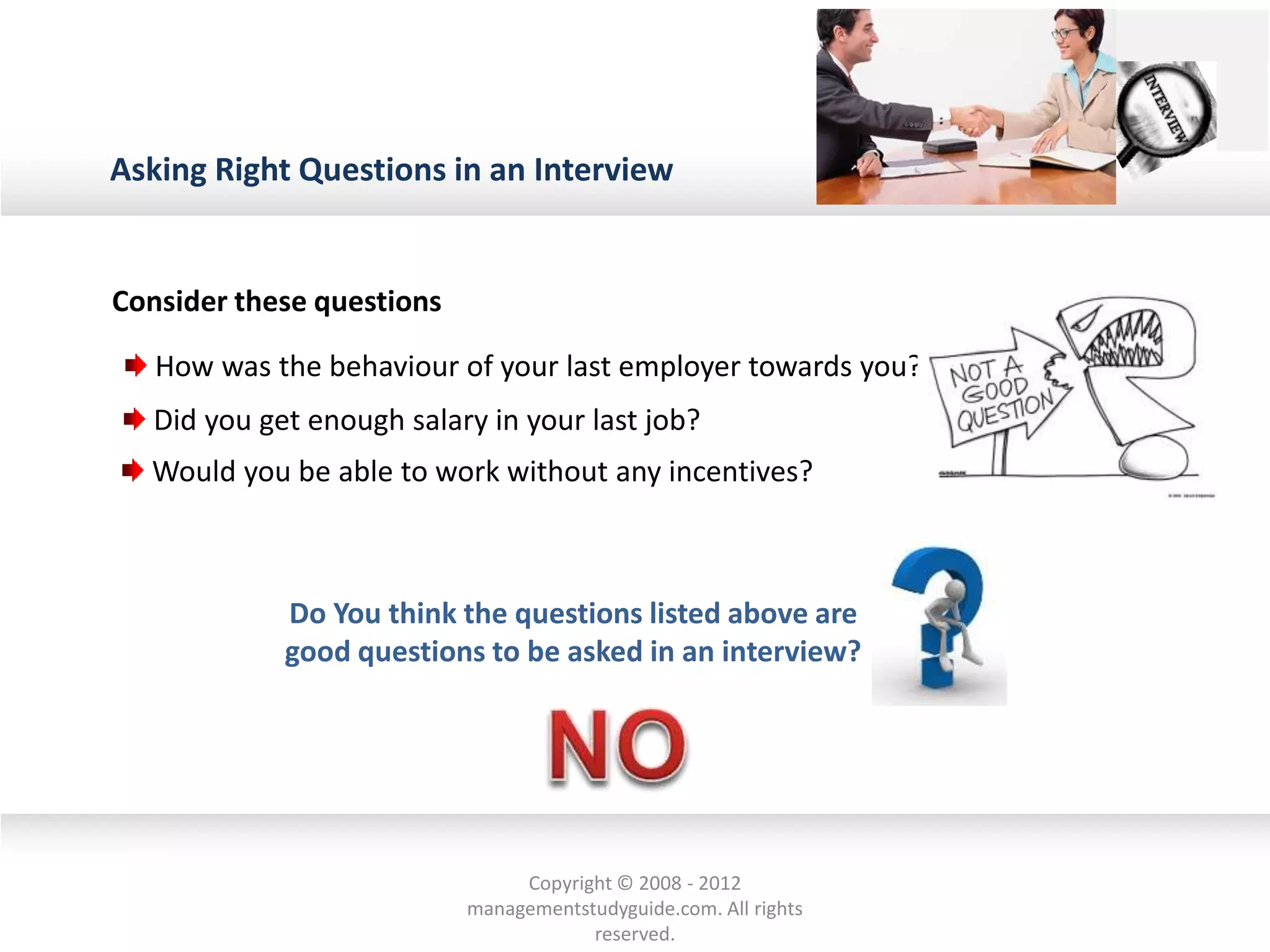 Asking Right Questions in an Interview
How was the behaviour of your last employer towards you?
Did you get enough salary in your last job?
Would you be able to work without any incentives?
Consider these questions
Do You think the questions listed above are
good questions to be asked in an interview?
Copyright © 2008 - 2012
managementstudyguide.com. All rights
reserved.
 
