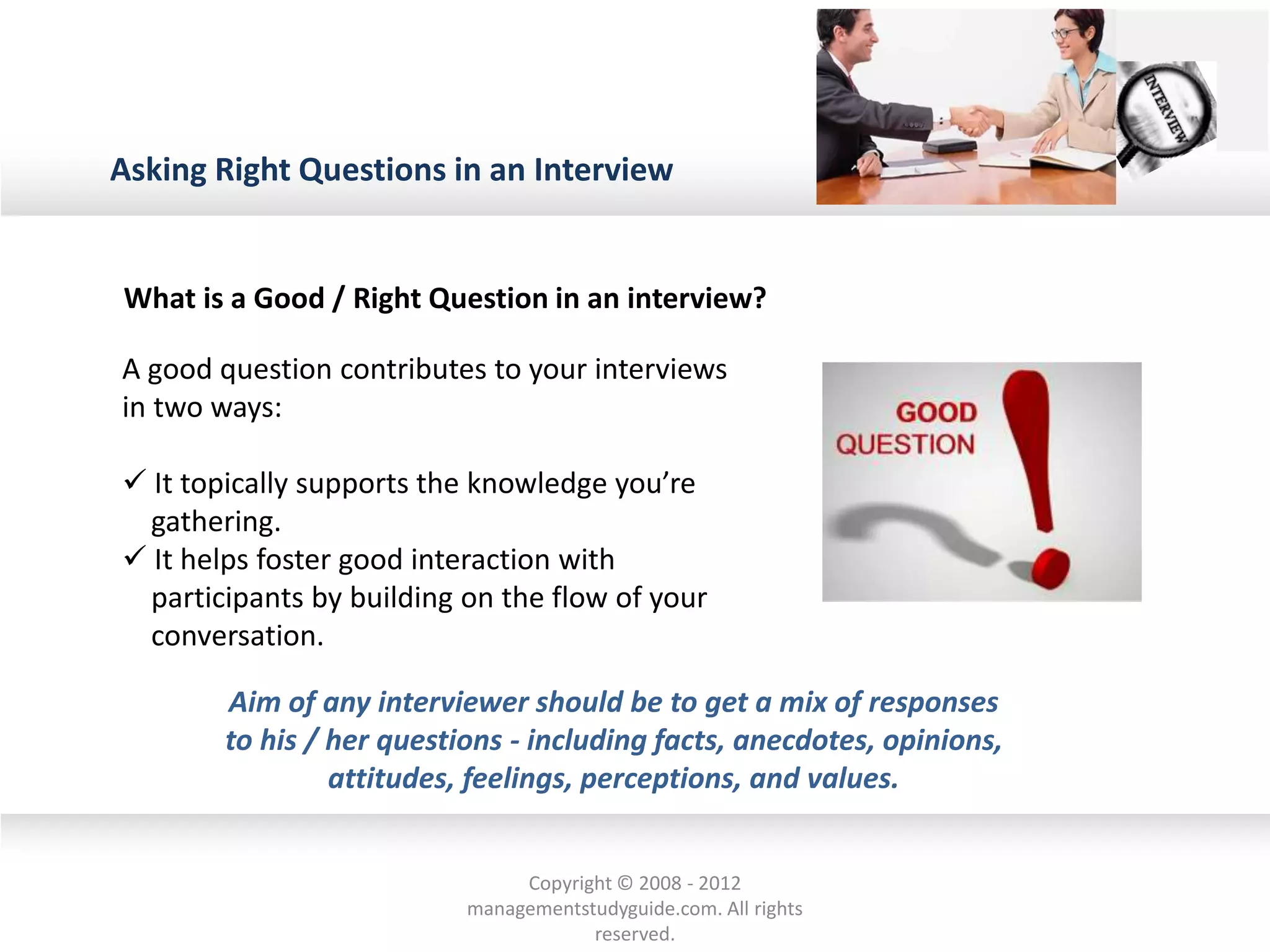 Asking Right Questions in an Interview
A good question contributes to your interviews
in two ways:
 It topically supports the knowledge you’re
gathering.
 It helps foster good interaction with
participants by building on the flow of your
conversation.
What is a Good / Right Question in an interview?
Aim of any interviewer should be to get a mix of responses
to his / her questions - including facts, anecdotes, opinions,
attitudes, feelings, perceptions, and values.
Copyright © 2008 - 2012
managementstudyguide.com. All rights
reserved.
 