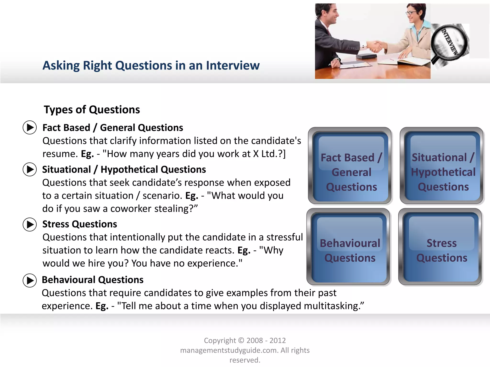 Asking Right Questions in an Interview
Types of Questions
Behavioural
Questions
Behavioural Questions
Questions that require candidates to give examples from their past
experience. Eg. - "Tell me about a time when you displayed multitasking.”
Fact Based /
General
Questions
Situational /
Hypothetical
Questions
Situational / Hypothetical Questions
Questions that seek candidate’s response when exposed
to a certain situation / scenario. Eg. - "What would you
do if you saw a coworker stealing?”
Stress
Questions
Fact Based / General Questions
Questions that clarify information listed on the candidate's
resume. Eg. - "How many years did you work at X Ltd.?]
Stress Questions
Questions that intentionally put the candidate in a stressful
situation to learn how the candidate reacts. Eg. - "Why
would we hire you? You have no experience."
Copyright © 2008 - 2012
managementstudyguide.com. All rights
reserved.
 
