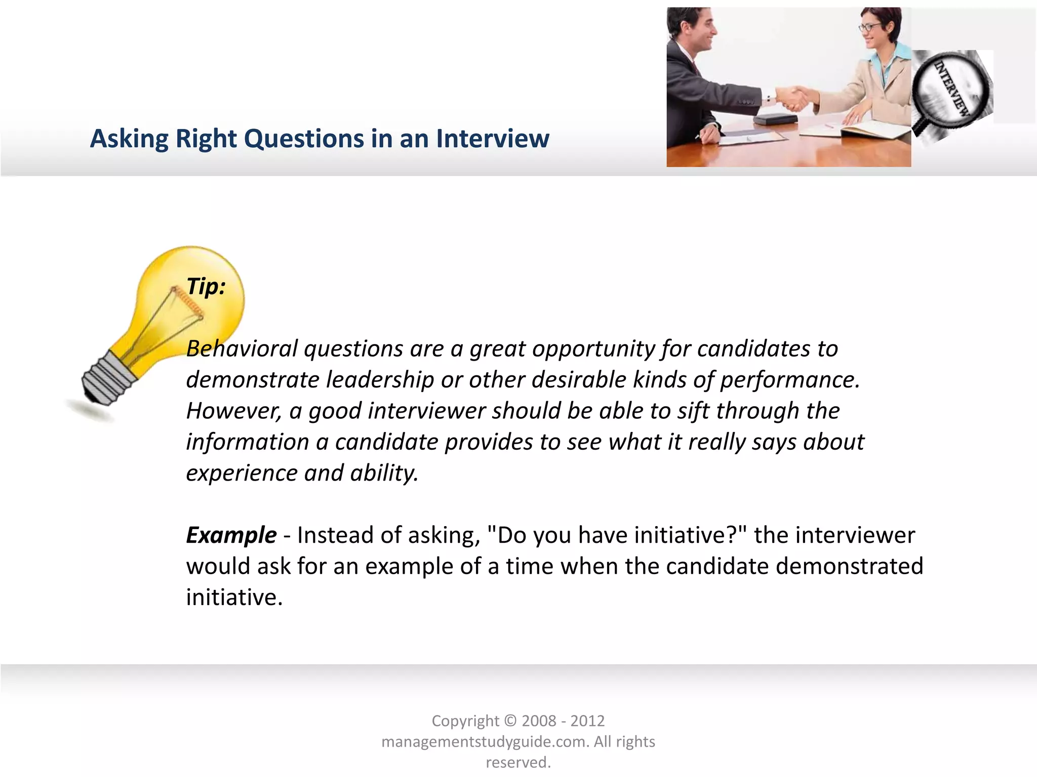 Asking Right Questions in an Interview
Tip:
Behavioral questions are a great opportunity for candidates to
demonstrate leadership or other desirable kinds of performance.
However, a good interviewer should be able to sift through the
information a candidate provides to see what it really says about
experience and ability.
Example - Instead of asking, "Do you have initiative?" the interviewer
would ask for an example of a time when the candidate demonstrated
initiative.
Copyright © 2008 - 2012
managementstudyguide.com. All rights
reserved.
 