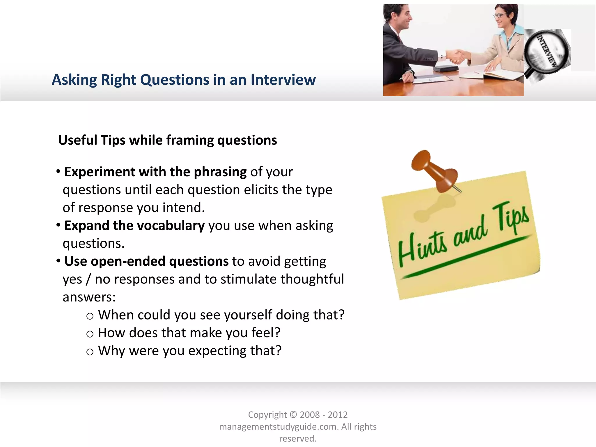 Asking Right Questions in an Interview
Useful Tips while framing questions
• Experiment with the phrasing of your
questions until each question elicits the type
of response you intend.
• Expand the vocabulary you use when asking
questions.
• Use open-ended questions to avoid getting
yes / no responses and to stimulate thoughtful
answers:
o When could you see yourself doing that?
o How does that make you feel?
o Why were you expecting that?
Copyright © 2008 - 2012
managementstudyguide.com. All rights
reserved.
 