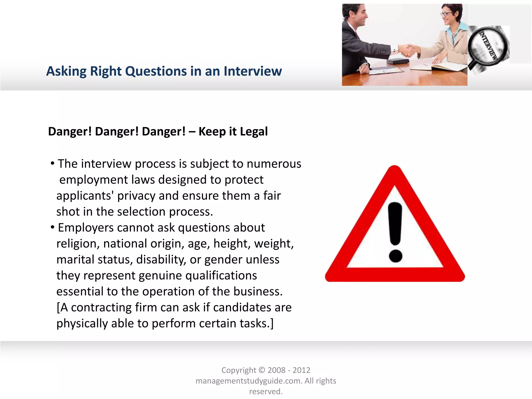 Asking Right Questions in an Interview
• The interview process is subject to numerous
employment laws designed to protect
applicants' privacy and ensure them a fair
shot in the selection process.
• Employers cannot ask questions about
religion, national origin, age, height, weight,
marital status, disability, or gender unless
they represent genuine qualifications
essential to the operation of the business.
[A contracting firm can ask if candidates are
physically able to perform certain tasks.]
Danger! Danger! Danger! – Keep it Legal
Copyright © 2008 - 2012
managementstudyguide.com. All rights
reserved.
 