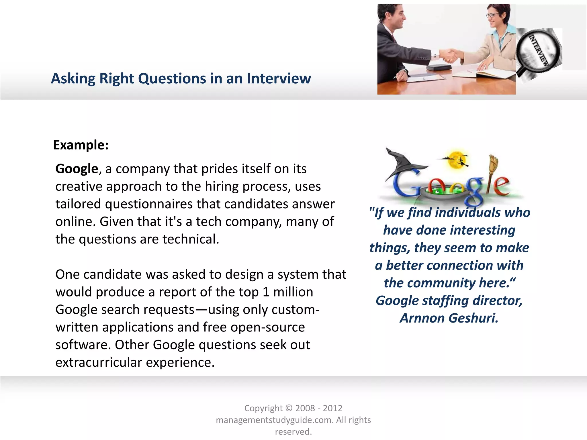 Asking Right Questions in an Interview
Example:
Google, a company that prides itself on its
creative approach to the hiring process, uses
tailored questionnaires that candidates answer
online. Given that it's a tech company, many of
the questions are technical.
One candidate was asked to design a system that
would produce a report of the top 1 million
Google search requests—using only custom-
written applications and free open-source
software. Other Google questions seek out
extracurricular experience.
"If we find individuals who
have done interesting
things, they seem to make
a better connection with
the community here.“
Google staffing director,
Arnnon Geshuri.
Copyright © 2008 - 2012
managementstudyguide.com. All rights
reserved.
 