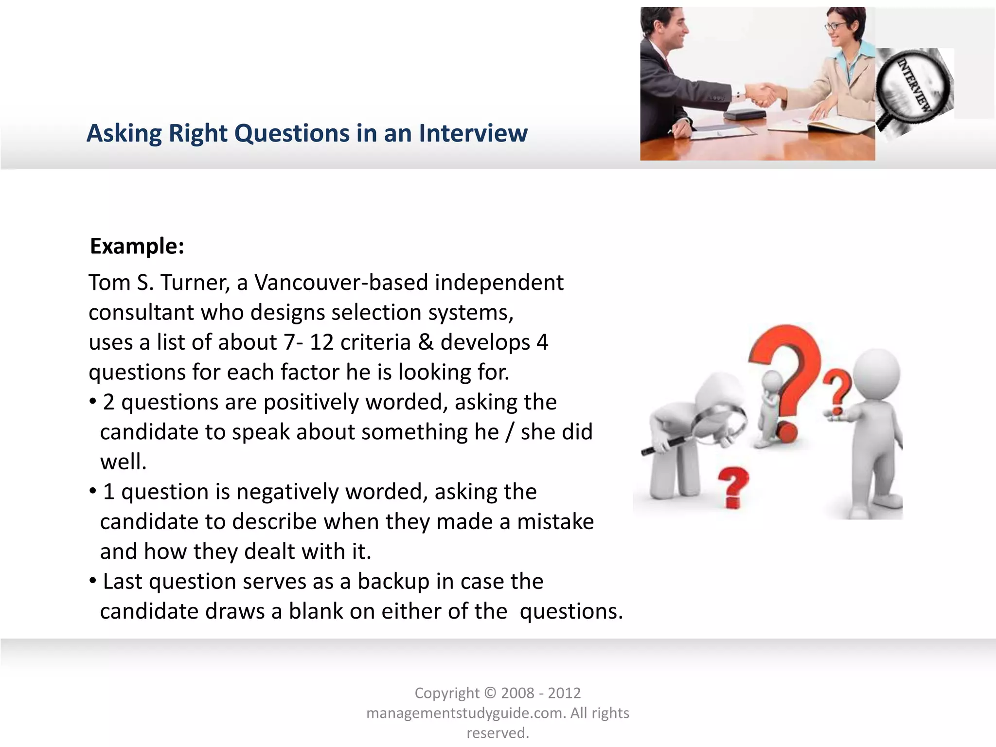 Asking Right Questions in an Interview
Example:
Tom S. Turner, a Vancouver-based independent
consultant who designs selection systems,
uses a list of about 7- 12 criteria & develops 4
questions for each factor he is looking for.
• 2 questions are positively worded, asking the
candidate to speak about something he / she did
well.
• 1 question is negatively worded, asking the
candidate to describe when they made a mistake
and how they dealt with it.
• Last question serves as a backup in case the
candidate draws a blank on either of the questions.
Copyright © 2008 - 2012
managementstudyguide.com. All rights
reserved.
 
