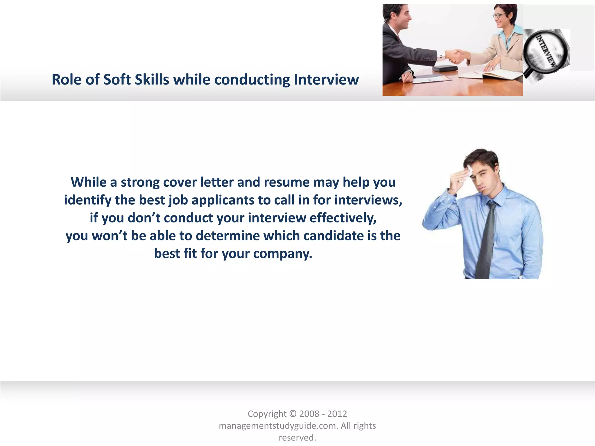Role of Soft Skills while conducting Interview
While a strong cover letter and resume may help you
identify the best job applicants to call in for interviews,
if you don’t conduct your interview effectively,
you won’t be able to determine which candidate is the
best fit for your company.
Copyright © 2008 - 2012
managementstudyguide.com. All rights
reserved.
 