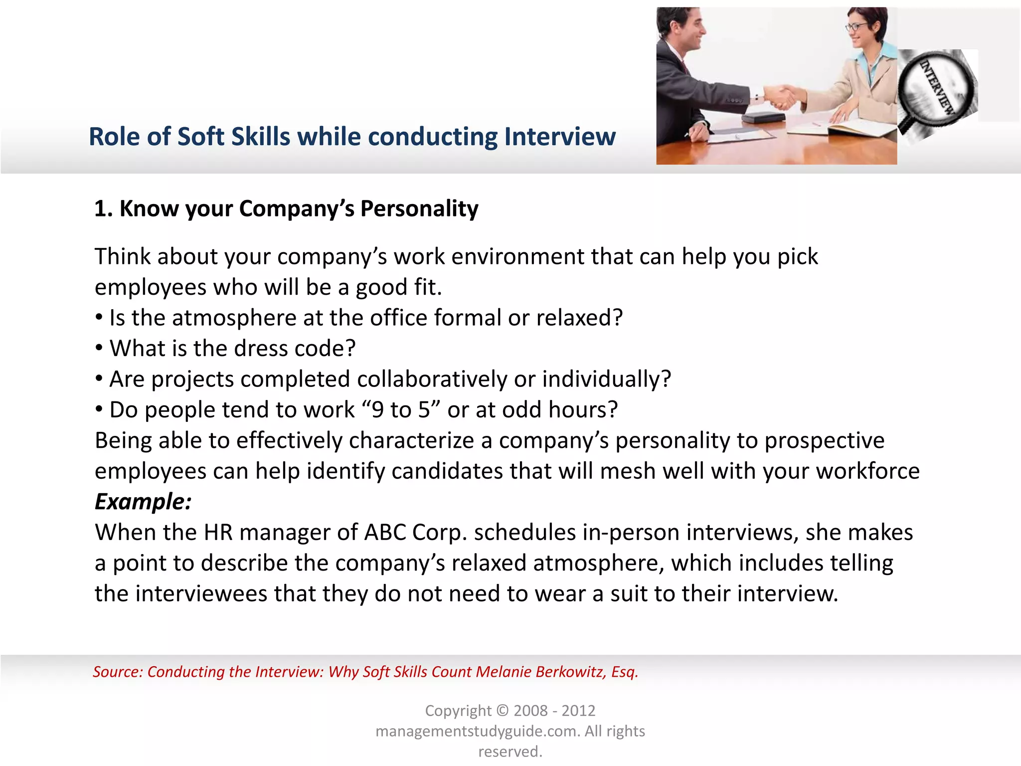 Role of Soft Skills while conducting Interview
Source: Conducting the Interview: Why Soft Skills Count Melanie Berkowitz, Esq.
Think about your company’s work environment that can help you pick
employees who will be a good fit.
• Is the atmosphere at the office formal or relaxed?
• What is the dress code?
• Are projects completed collaboratively or individually?
• Do people tend to work “9 to 5” or at odd hours?
Being able to effectively characterize a company’s personality to prospective
employees can help identify candidates that will mesh well with your workforce
Example:
When the HR manager of ABC Corp. schedules in-person interviews, she makes
a point to describe the company’s relaxed atmosphere, which includes telling
the interviewees that they do not need to wear a suit to their interview.
1. Know your Company’s Personality
Copyright © 2008 - 2012
managementstudyguide.com. All rights
reserved.
 