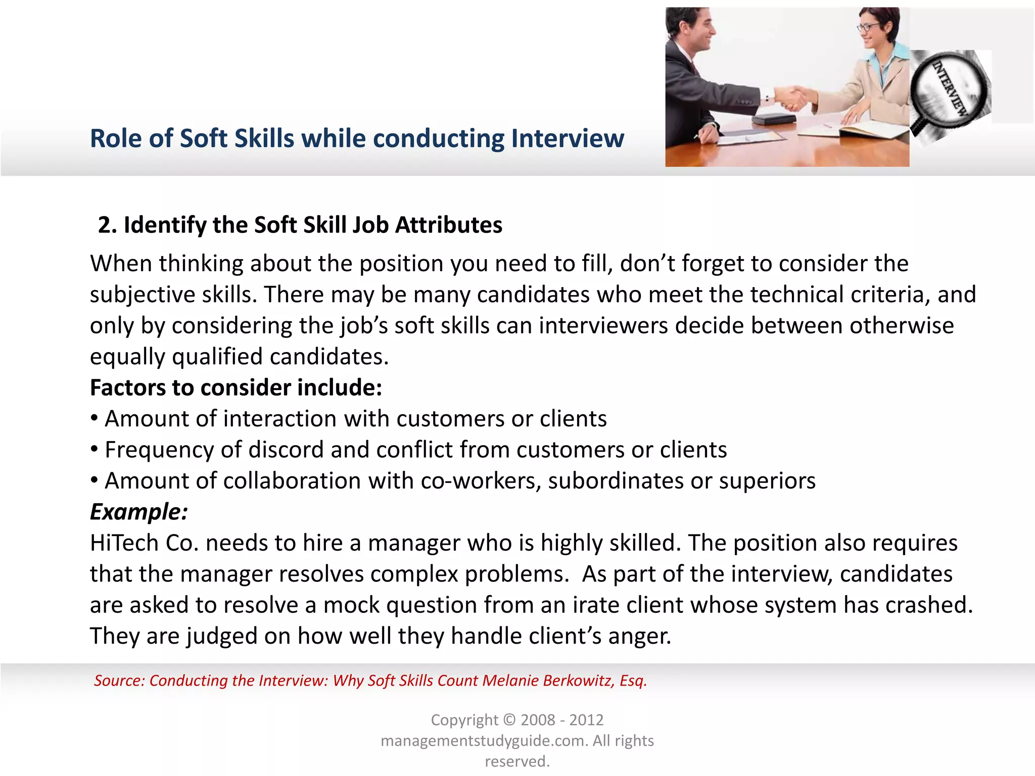 Role of Soft Skills while conducting Interview
Source: Conducting the Interview: Why Soft Skills Count Melanie Berkowitz, Esq.
2. Identify the Soft Skill Job Attributes
When thinking about the position you need to fill, don’t forget to consider the
subjective skills. There may be many candidates who meet the technical criteria, and
only by considering the job’s soft skills can interviewers decide between otherwise
equally qualified candidates.
Factors to consider include:
• Amount of interaction with customers or clients
• Frequency of discord and conflict from customers or clients
• Amount of collaboration with co-workers, subordinates or superiors
Example:
HiTech Co. needs to hire a manager who is highly skilled. The position also requires
that the manager resolves complex problems. As part of the interview, candidates
are asked to resolve a mock question from an irate client whose system has crashed.
They are judged on how well they handle client’s anger.
Copyright © 2008 - 2012
managementstudyguide.com. All rights
reserved.
 