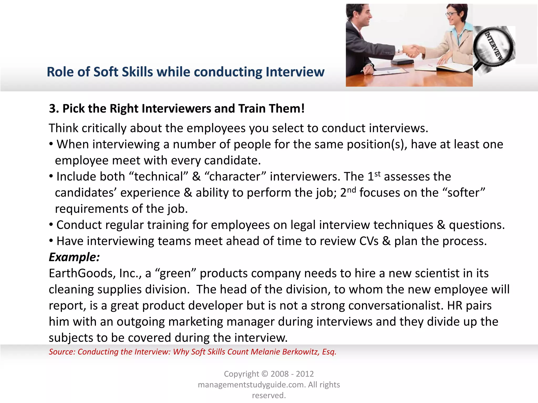 Role of Soft Skills while conducting Interview
Source: Conducting the Interview: Why Soft Skills Count Melanie Berkowitz, Esq.
Think critically about the employees you select to conduct interviews.
• When interviewing a number of people for the same position(s), have at least one
employee meet with every candidate.
• Include both “technical” & “character” interviewers. The 1st assesses the
candidates’ experience & ability to perform the job; 2nd focuses on the “softer”
requirements of the job.
• Conduct regular training for employees on legal interview techniques & questions.
• Have interviewing teams meet ahead of time to review CVs & plan the process.
Example:
EarthGoods, Inc., a “green” products company needs to hire a new scientist in its
cleaning supplies division. The head of the division, to whom the new employee will
report, is a great product developer but is not a strong conversationalist. HR pairs
him with an outgoing marketing manager during interviews and they divide up the
subjects to be covered during the interview.
3. Pick the Right Interviewers and Train Them!
Copyright © 2008 - 2012
managementstudyguide.com. All rights
reserved.
 